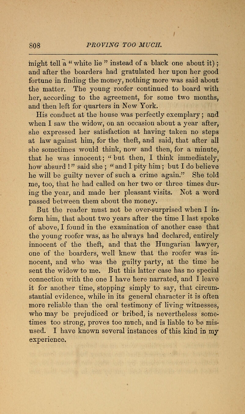 might tell a  white lie  instead of a black one about it); and after the boarders had gratulated her upon her good fortune in finding the money, nothing more was said about the matter. The young roofer continued to board with her, according to the agreement, for some two months, and then left for quarters in New York. His conduct at the house was perfectly exemplary; and when I saw the widow, on an occasion about a year after, she expressed her satisfaction at having taken no steps at law against him, for the theft, and said, that after all she sometimes would think, now and then, for a minute, that he was innocent;  but then, I think immediately, how absurd ! said she ;  and I pity him; but I do believe he will be guilty never of such a crime again. She told me, too, that he had called on her two or three times dur- ing the year, and made her pleasant visits. Not a word passed between them about the money. But the reader must not be over-surprised when I in- form him, that about two years after the time I last spoke of above, I found in the examination of another case that the young roofer was, as he always had declared, entirely innocent of the theft, and that the Hungarian lawyer, one of the boarders, well knew that the roofer was in- nocent, and who was the guilty party, at the time he sent the widow to me. But this latter case has no special connection with the one I have here narrated, and I leave it for another time, stopping simply to say, that circum- stantial evidence, while in its general character it is often more reliable than the oral testimony of living witnesses, who may be prejudiced or bribed, is nevertheless some- times too strong, proves too much, and is liable to be mis- used. I have known several instances of this kind in my experience.