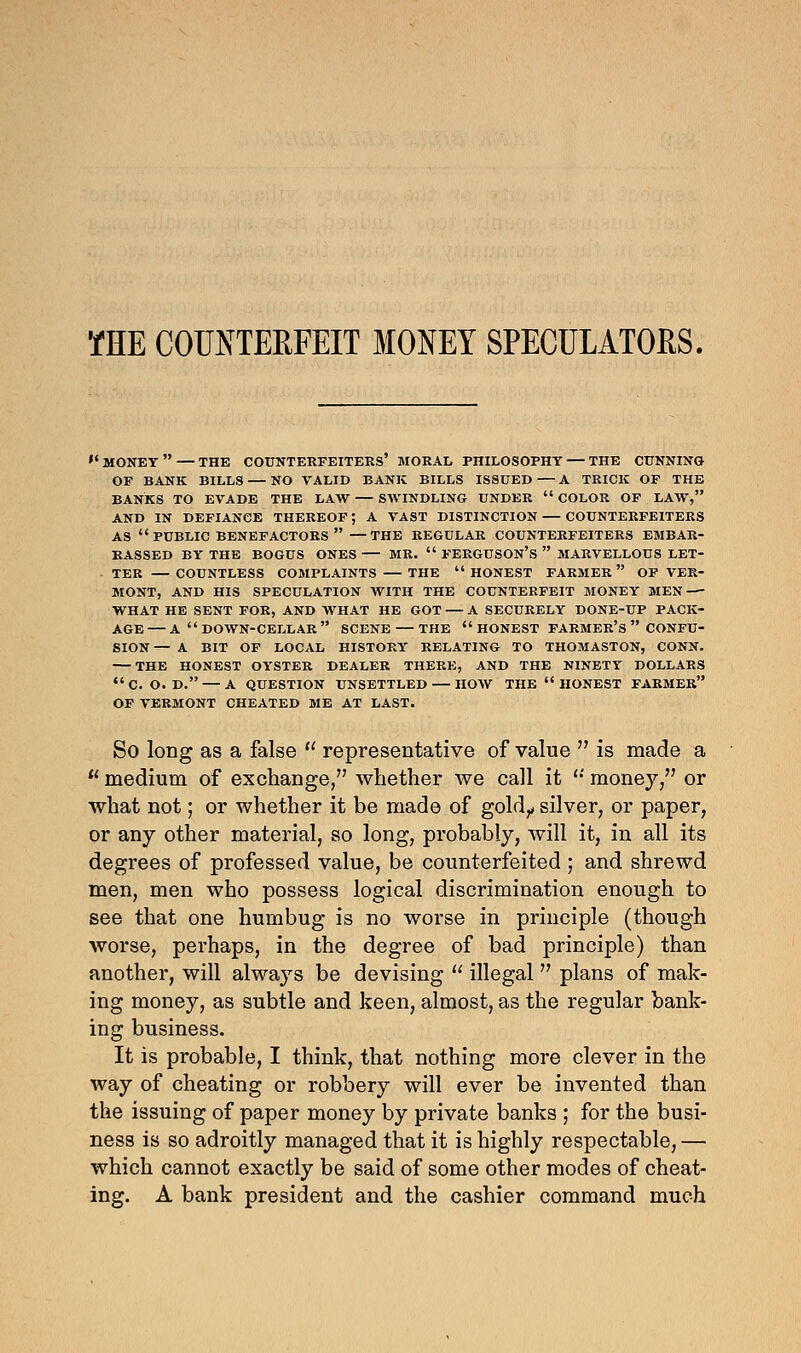 THE COUNTERFEIT MONEY SPECULATORS. '' MONET  — THE COUNTERFEITERS' MORAL PHILOSOPHY — THE CUNNING OF BANK BILLS — NO VALID BANK BILLS ISSUED — A TRICK OF THE BANKS TO EVADE THE LAW — SWINDLING UNDER  COLOR OF LAW, AND IN DEFIANCE THEREOF; A VAST DISTINCTION COUNTERFEITERS AS  PUBLIC BENEFACTORS  —THE REGULAR COUNTERFEITERS EMBAR- RASSED BY THE BOGUS ONES — MR.  FERGUSON'S  MARVELLOUS LET- TER — COUNTLESS COMPLAINTS — THE  HONEST FARMER  OF VER- MONT, AND HIS SPECULATION WITH THE COUNTERFEIT MONEY MEN WHAT HE SENT FOR, AND WHAT HE GOT — A SECURELY DONE-UP PACK- AGE— A DOWN-CELLAR SCENE — THE  HONEST FARMER'S  CONFU- SION— A BIT OF LOCAL HISTORY RELATING TO THOMASTON, CONN. THE HONEST OYSTER DEALER THERE, AND THE NINETY DOLLARS C. O. D. — A QUESTION UNSETTLED — HOW THE  HONEST FARMER OF VERMONT CHEATED ME AT LAST. So long as a false  representative of value  is made a u medium of exchange/' whether we call it '•' money/' or what not; or whether it be made of goldy silver, or paper, or any other material, so long, probably, will it, in all its degrees of professed value, be counterfeited ; and shrewd men, men who possess logical discrimination enough to see that one humbug is no worse in principle (though worse, perhaps, in the degree of bad principle) than another, will always be devising  illegal  plans of mak- ing money, as subtle and keen, almost, as the regular bank- ing business. It is probable, I think, that nothing more clever in the way of cheating or robbery will ever be invented than the issuing of paper money by private banks ; for the busi- ness is so adroitly managed that it is highly respectable,— which cannot exactly be said of some other modes of cheat- ing. A bank president and the cashier command much