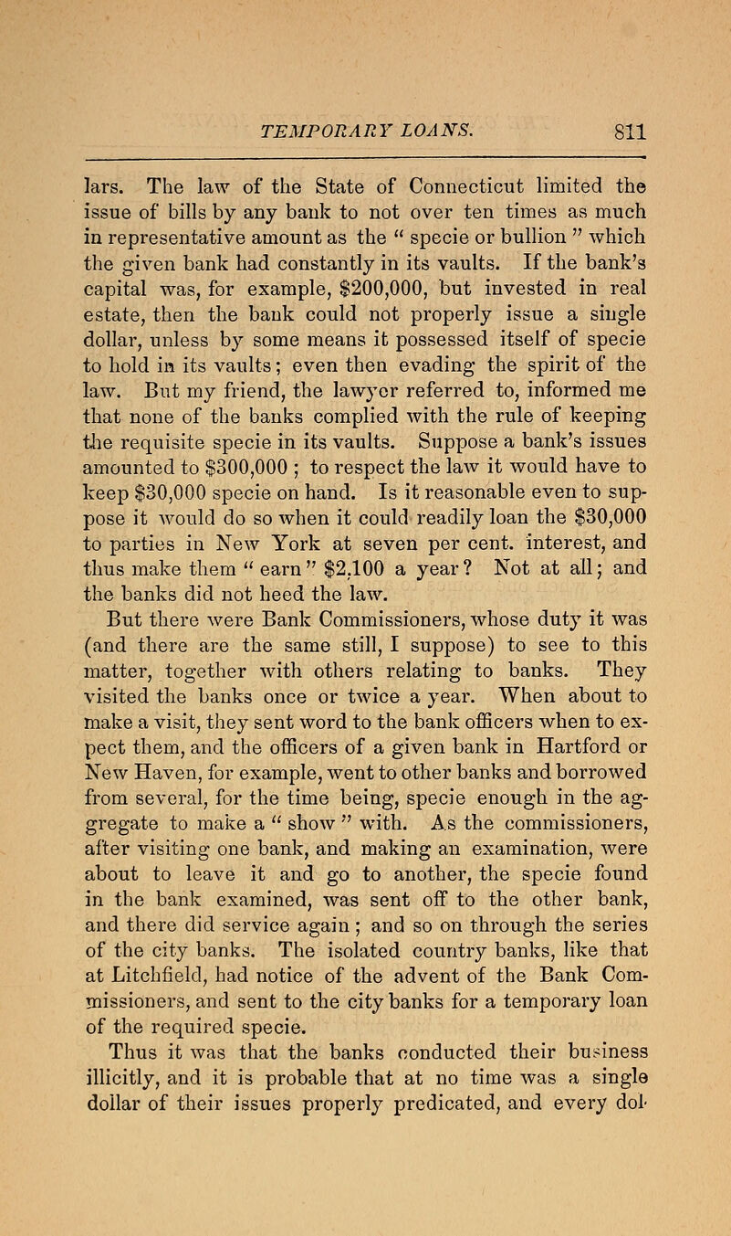 lars. The law of the State of Connecticut limited the issue of bills by any bank to not over ten times as much in representative amount as the  specie or bullion  which the given bank had constantly in its vaults. If the bank's capital was, for example, $200,000, but invested in real estate, then the bank could not properly issue a single dollar, unless by some means it possessed itself of specie to hold in its vaults; even then evading the spirit of the law. But my friend, the lawyer referred to, informed me that none of the banks complied with the rule of keeping the requisite specie in its vaults. Suppose a bank's issues amounted to $300,000 ; to respect the laAv it would have to keep $30,000 specie on hand. Is it reasonable even to sup- pose it would do so when it could readily loan the $30,000 to parties in New York at seven per cent, interest, and thus make them  earn $2,100 a year? Not at all; and the banks did not heed the law. But there were Bank Commissioners, whose duty it was (and there are the same still, I suppose) to see to this matter, together with others relating to banks. They visited the banks once or twice a year. When about to make a visit, they sent word to the bank officers when to ex- pect them, and the officers of a given bank in Hartford or New Haven, for example, went to other banks and borrowed from several, for the time being, specie enough in the ag- gregate to make a  show  with. As the commissioners, after visiting one bank, and making an examination, were about to leave it and go to another, the specie found in the bank examined, was sent off to the other bank, and there did service again ; and so on through the series of the city banks. The isolated country banks, like that at Litchfield, had notice of the advent of the Bank Com- missioners, and sent to the city banks for a temporary loan of the required specie. Thus it was that the banks conducted their business illicitly, and it is probable that at no time was a single dollar of their issues properly predicated, and every dot