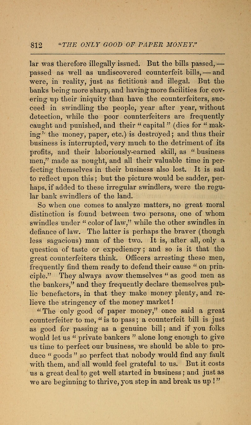 lar was therefore illegally issued. But the bills passed, — passed as well as undiscovered counterfeit bills, — and were, in reality, just as fictitious and illegal. But the banks being more sharp, and having more facilities for cov- ering up their iniquity than have the counterfeiters, suc- ceed in swindling the people, year after year, without detection, while the poor counterfeiters are frequently caught and punished, and their  capital V (dies for  mak- ing'' the money, paper, etc.) is destroyed; and thus their business is interrupted, very much to the detriment of its profits, and their laboriously-earned skill, as  business men, made as nought, and all their valuable time in per- fecting themselves in their business also lost. It is sad to reflect upon this; but the picture would be sadder, per- haps, if added to these irregular swindlers, were the regu- lar bank swindlers of the land. So when one comes to analyze matters, no great moral distinction is found between two persons, one of whom swindles under  color of law, while the other swindles in defiance of law. The latter is perhaps the braver (though less sagacious) man of the two. It is, after all, only a question of taste or expediency; and so is it that the great counterfeiters think. Officers arresting these men, frequently find them ready to defend their cause  on prin- ciple. They always avow themselves  as good men as the bankers, and they frequently declare themselves pub- lic benefactors, in that they make money plenty, and re- lieve the stringency of the money market!  The only good of paper money, once said a great counterfeiter to me,  is to pass; a counterfeit bill is just as good for passing as a genuine bill; and if you folks would let us  private bankers  alone long enough to give us time to perfect our business, we should be able to pro- duce  goods  so perfect that nobody would find any fault with them, and all would feel grateful to us. But it costs us a great deal to get well started in business; and just as we are beginning to thrive, you step in and break us up ! 