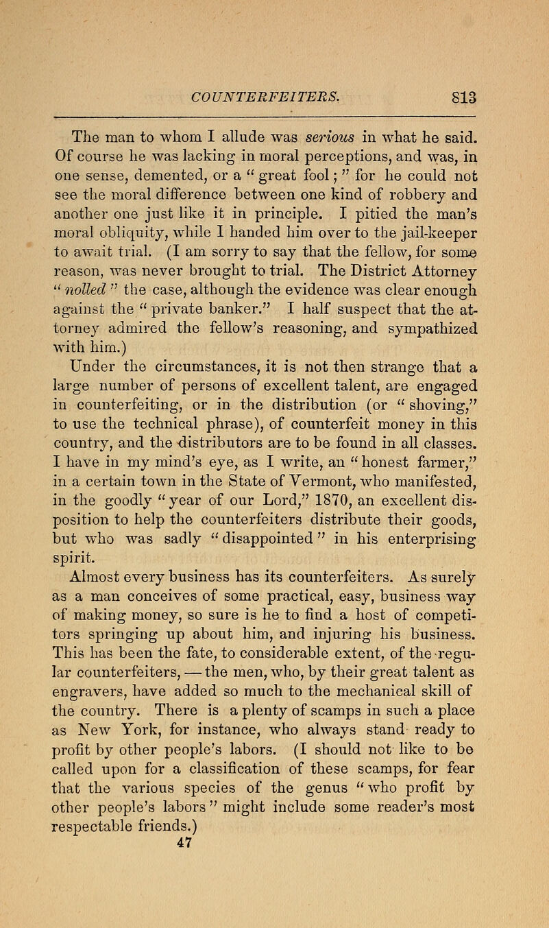 The man to whom I allude was serious in what he said. Of course he was lacking in moral perceptions, and was, in one sense, demented, or a  great fool;  for he could not see the moral difference between one kind of robbery and another one just like it in principle. I pitied the man's moral obliquity, while I handed him over to the jail-keeper to await trial. (I am sorry to say that the fellow, for some reason, was never brought to trial. The District Attorney u nolled  the case, although the evidence was clear enough against the  private banker. I half suspect that the at- torney admired the fellow's reasoning, and sympathized with him.) Under the circumstances, it is not then strange that a large number of persons of excellent talent, are engaged in counterfeiting, or in the distribution (or  shoving, to use the technical phrase), of counterfeit money in this country, and the distributors are to be found in all classes. I have in my mind's eye, as I write, an  honest farmer, in a certain town in the State of Vermont, who manifested, in the goodly  year of our Lord, 1870, an excellent dis- position to help the counterfeiters distribute their goods, but who was sadly  disappointed in his enterprising spirit. Almost every business has its counterfeiters. As surely as a man conceives of some practical, easy, business way of making money, so sure is he to find a host of competi- tors springing up about him, and injuring his business. This has been the fate, to considerable extent, of the regu- lar counterfeiters, —the men, who, by their great talent as engravers, have added so much to the mechanical skill of the country. There is a plenty of scamps in such a place as New York, for instance, who always stand- ready to profit by other people's labors. (I should not like to be called upon for a classification of these scamps, for fear that the various species of the genus who profit by other people's labors  might include some reader's most respectable friends.) 47