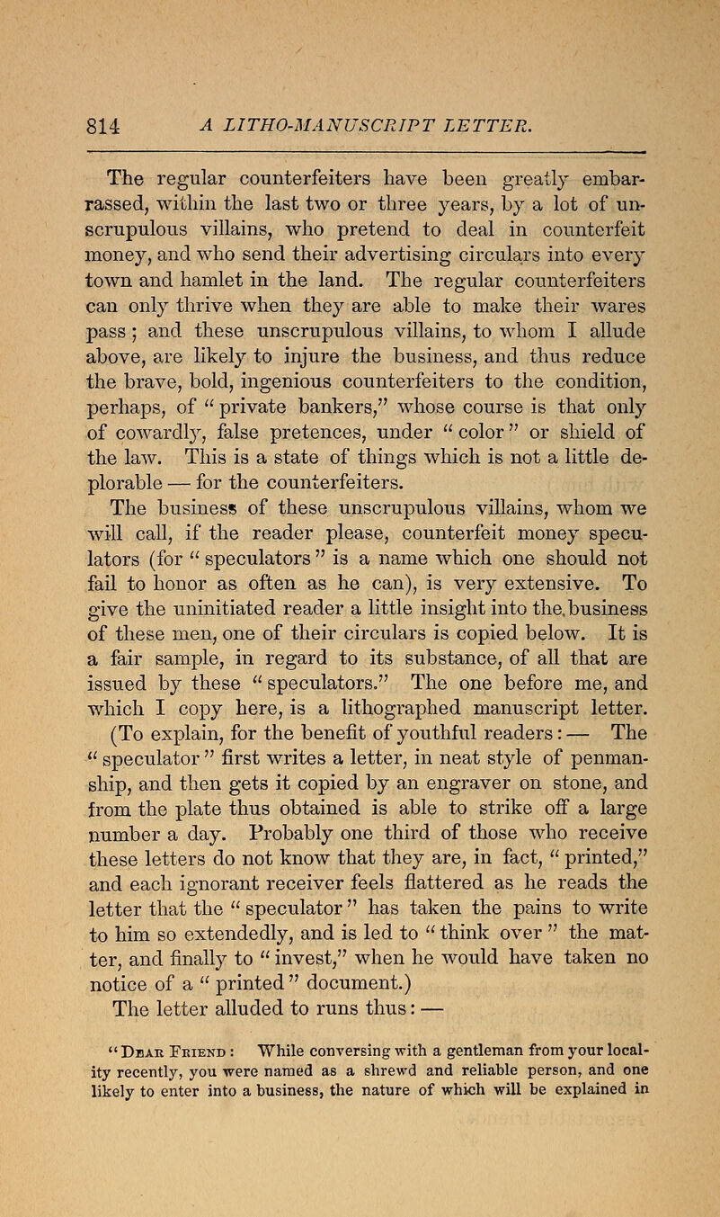 The regular counterfeiters have been greatly embar- rassed, within the last two or three years, by a lot of un- scrupulous villains, who pretend to deal in counterfeit money, and who send their advertising circulars into every town and hamlet in the land. The regular counterfeiters can only thrive when they are able to make their wares pass; and these unscrupulous villains, to whom I allude above, are likely to injure the business, and thus reduce the brave, bold, ingenious counterfeiters to the condition, perhaps, of  private bankers, whose course is that only of cowardly, false pretences, under  color or shield of the law. This is a state of things which is not a little de- plorable — for the counterfeiters. The business of these unscrupulous villains, whom we will call, if the reader please, counterfeit money specu- lators (for  speculators  is a name which one should not fail to honor as often as he can), is very extensive. To give the uninitiated reader a little insight into the, business of these men, one of their circulars is copied below. It is a fair sample, in regard to its substance, of all that are issued by these  speculators. The one before me, and which I copy here, is a lithographed manuscript letter. (To explain, for the benefit of youthful readers: — The  speculator  first writes a letter, in neat style of penman- ship, and then gets it copied by an engraver on stone, and from the plate thus obtained is able to strike off a large number a day. Probably one third of those who receive these letters do not know that they are, in fact,  printed, and each ignorant receiver feels flattered as he reads the letter that the  speculator  has taken the pains to write to him so extendedly, and is led to  think over  the mat- ter, and finally to  invest, when he would have taken no notice of a  printed  document.) The letter alluded to runs thus: —  Dear Friend : While conversing with a gentleman from your local- ity recently, you were named as a shrewd and reliable person, and one likely to enter into a business, the nature of which will be explained in