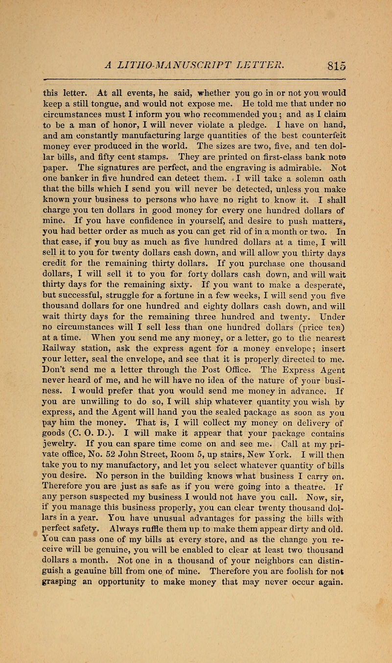 this letter. At all events, he said, whether you go in or not you would keep a still tongue, and would not expose me. He told me that under no circumstances must I inform you who recommended you; and as I claim to be a man of honor, I will never violate a pledge. I have on hand, and am constantly manufacturing large quantities of the best counterfeit money ever produced in the world. The sizes are two, five, and ten dol- lar bills, and fifty cent stamps. They are printed on first-class bank note paper. The signatures are perfect, and the engraving is admirable. Not one banker in five hundred can detect them. I will take a solemn oath that the bills which I send you will never be detected, unless you make known your business to persons who have no right to know it. I shall charge you ten dollars in good money for every one hundred dollars of mine. If you have confidence in yourself, and desire to push matters, you had better order as much as you can get rid of in a month or two. In that case, if you buy as much as five hundred dollars at a time, I will sell it to you for twenty dollars cash down, and will allow you thirty days credit for the remaining thirty dollars. If you purchase one thousand dollars, I will sell it to you for forty dollars cash down, and will wait thirty days for the remaining sixty. If you want to make a desperate, but successful, struggle for a fortune in a few weeks, I will send you five thousand dollars for one hundred and eighty dollars cash down, and will wait thirty days for the remaining three hundred and twenty. Under no circumstances will I sell less than one hundred dollars (price ten) at a time. When you send me any money, or a letter, go to the nearest Railway station, ask the express agent for a money envelope; insert your letter, seal the envelope, and see that it is properly directed to me. Don't send me a letter through the Post Office. The Express Agent never heard of me, and he will have no idea of the nature of your busi- ness. I would prefer that you would send me money in advance. If you are unwilling to do so, I will ship whatever quantity you wish by express, and the Agent will hand you the sealed package as soon as you pay him the money. That is, I will collect my money on delivery of goods (C. O. D.). I will make it appear that your package contains jewelry. If you can spare time come on and see me. Call at my pri- vate office, No. 52 John Street, Room 5, up stairs, New York. I will then take you to my manufactory, and let you select whatever quantity of bills you desire. No person in the building knows what business I carry on. Therefore you are just as safe as if you were going into a theatre. If any person suspected my business I would not have you call. Now, sir, if you manage this business properly, you can clear twenty thousand dol- lars in a year. You have unusual advantages for passing the bills with perfect safety. Always ruffle them up to make them appear dirty and old. You can pass one of my bills at every store, and as the change you re- ceive will be genuine, you will be enabled to clear at least two thousand dollars a month. Not one in a thousand of your neighbors can distin- guish a genuine bill from one of mine. Therefore you are foolish for not grasping an opportunity to make money that may never occur again.