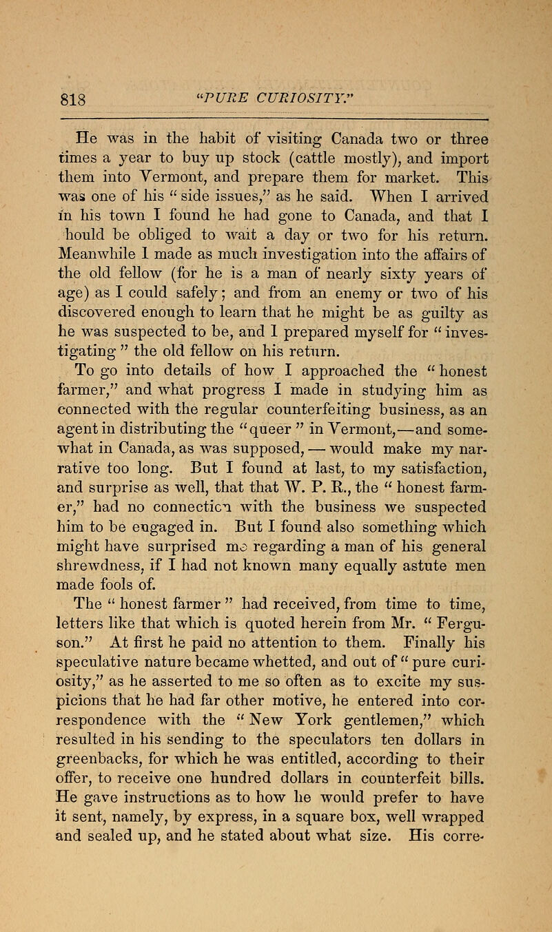 He was in the habit of visiting Canada two or three times a year to buy up stock (cattle mostly), and import them into Vermont, and prepare them for market. This was one of his  side issues, as he said. When I arrived m his town I found he had gone to Canada, and that I hould be obliged to wait a day or two for his return. Meanwhile 1 made as much investigation into the affairs of the old fellow (for he is a man of nearly sixty years of age) as I could safely; and from an enemy or two of his discovered enough to learn that he might be as guilty as he was suspected to be, and 1 prepared myself for  inves- tigating  the old fellow on his return. To go into details of how I approached the  honest farmer, and what progress I made in studying him as connected with the regular counterfeiting business, as an agent in distributing the queer  in Vermont,—and some- what in Canada, as was supposed, — would make my nar- rative too long. But I found at last, to my satisfaction, and surprise as well, that that W. P. R., the  honest farm- er, had no connection with the business we suspected him to be engaged in. But I found also something which might have surprised ma regarding a man of his general shrewdness, if I had not known many equally astute men made fools of. The  honest farmer  had received, from time to time, letters like that which is quoted herein from Mr.  Fergu- son. At first he paid no attention to them. Finally his speculative nature became whetted, and out of  pure curi- osity, as he asserted to me so often as to excite my sus- picions that he had far other motive, he entered into cor- respondence with the  New York gentlemen, which resulted in his sending to the speculators ten dollars in greenbacks, for which he was entitled, according to their offer, to receive one hundred dollars in counterfeit bills. He gave instructions as to how he would prefer to have it sent, namely, by express, in a square box, well wrapped and sealed up, and he stated about what size. His corre-