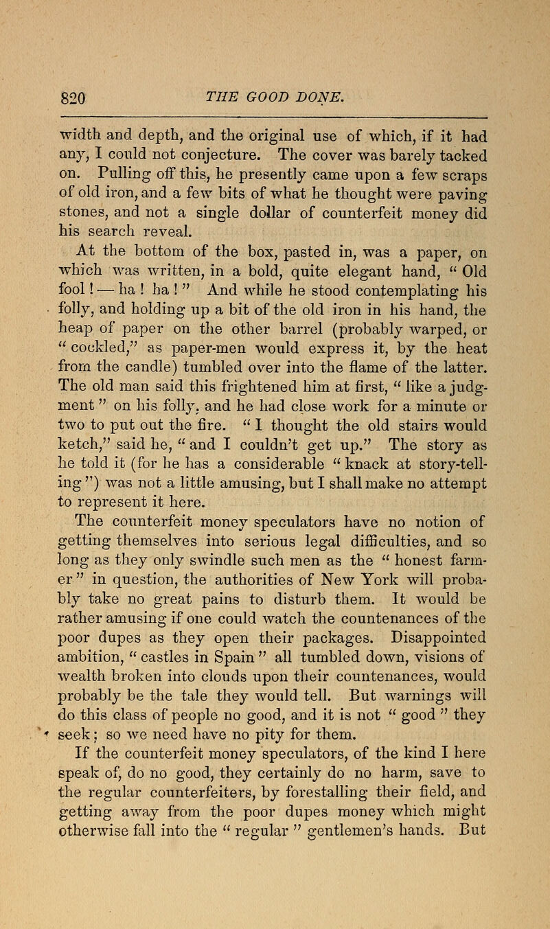 width and depth, and the original use of which, if it had any, I could not conjecture. The cover was barely tacked on. Pulling off this, he presently came upon a few scraps of old iron, and a few bits of what he thought were paving stones, and not a single dollar of counterfeit money did his search reveal. At the bottom of the box, pasted in, was a paper, on which was written, in a bold, quite elegant hand,  Old fool! — ha ! ha !  And while he stood contemplating his folly, and holding up a bit of the old iron in his hand, the heap of paper on the other barrel (probably warped, or  cockled, as paper-men would express it, by the heat from the candle) tumbled over into the flame of the latter. The old man said this frightened him at first,  like a judg- ment  on his folly, and he had close work for a minute or two to put out the fire.  I thought the old stairs would ketch, said he,  and I couldn't get up. The story as he told it (for he has a considerable  knack at story-tell- ing ) was not a little amusing, but I shall make no attempt to represent it here. The counterfeit money speculators have no notion of getting themselves into serious legal difficulties, and so long as they only swindle such men as the  honest farm- er  in question, the authorities of New York will proba- bly take no great pains to disturb them. It would be rather amusing if one could watch the countenances of the poor dupes as they open their packages. Disappointed ambition,  castles in Spain  all tumbled down, visions of wealth broken into clouds upon their countenances, would probably be the tale they would tell. But warnings will do this class of people no good, and it is not  good  they seek; so we need have no pity for them. If the counterfeit money speculators, of the kind I here speak of, do no good, they certainly do no harm, save to the regular counterfeiters, by forestalling their field, and getting away from the poor dupes money which might otherwise fall into the  regular  gentlemen's hands. But