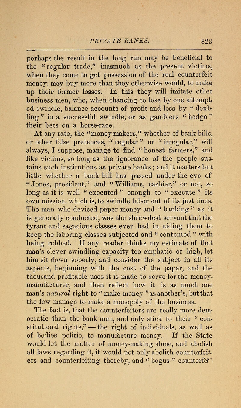 PRIVATE BANKS. S23 perhaps the result in the long run may be beneficial to the regular trade, inasmuch as the present victims, when they come to get possession of the real counterfeit money, may buy more than they otherwise would, to make up their former losses. In this they will imitate other business men, who, when chancing to lose by one attempt, ed swindle, balance accounts of profit and loss by  doub- ling  in a successful swindle, or as gamblers  hedge  their bets on a horse-race. At any rate, the money-makers, whether of bank bills, or other false pretences,  regular  or  irregular, will always, I suppose, manage to find  honest farmers, and like victims, so long as the ignorance of the people sus- tains such institutions as private banks; and it matters but little whether a bank bill has passed under the eye of Jones, president, and Williams, cashier, or not, so long as it is well  executed  enough to  execute  its own mission, which is, to swindle labor out of its just dues. The man who devised paper money and  banking, as it is generally conducted, was the shrewdest servant that the tyrant and sagacious classes ever had in aiding them to keep the laboring classes subjected and  contented  with being robbed. If any reader thinks my estimate of that man's clever swindling capacity too emphatic or high, let him sit down soberly, and consider the subject in all its aspects, beginning with the cost of the paper, and the thousand profitable uses it is made to serve for the money- manufacturer, and then reflect how it is as much one man's natural right to  make money as another's, but that the few manage to make a monopoly of the business. The fact is, that the counterfeiters are really more dem- ocratic than the bank men, and only stick to their  con- stitutional rights, — the right of individuals, as well as of bodies politic, to manufacture money. If the State would let the matter of money-making alone, and abolish all laws regarding it, it would not only abolish counterfeit- ers and counterfeiting thereby, and  bogus  counterfef \