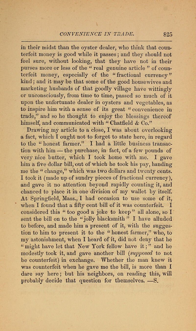 in their midst than the oyster dealer, who think that coun- terfeit money is good while it passes; and they should not feel sure, without looking, that they have not in their purses more or less of the  real genuine article  of coun- terfeit money, especially of the  fractional currency kind; and it may be that some of the good housewives and marketing husbands of that goodly village have wittingly or unconsciously, from time to time, passed so much of it upon the unfortunate dealer in oysters and vegetables, as to inspire him with a sense of its great  convenience in trade,'7 and so he thought to enjoy the blessings thereof himself, and communicated with  Chatfield & Co. Drawing my article to a close, I was about overlooking a fact, which I ought not to forget to state here, in regard to the li honest farmer. I had a little business transac- tion with him — the purchase, in fact, of a few pounds of very nice butter, which I took home with me. I gave him a five dollar bill, out of which he took his pay, handing me the  change, which was two dollars and twenty cents. I took it (made up of sundry pieces of fractional currency), and gave it no attention beyond rapidly counting it, and chanced to place it in one division of my wallet by itself. At Springfield, Mass., I had occasion to use some of it, when I found that a fifty cent bill of it was counterfeit. I considered this  too good a joke to keep  all alone, so I sent the bill on to the jolly blacksmith  I have alluded to before, and made him a present of it, with the sugges- tion to him to present it to the  honest farmer, who, to my astonishment, when I heard of it, did not deny that he  might have let that New York fellow have it;  and he modestly took it, and gave another bill (supposed to not be counterfeit) in exchange. Whether the man knew it was counterfeit when he gave me the bill, is more than I dare say here; but his neighbors, on reading this, will probably decide that question for themselves. —S.