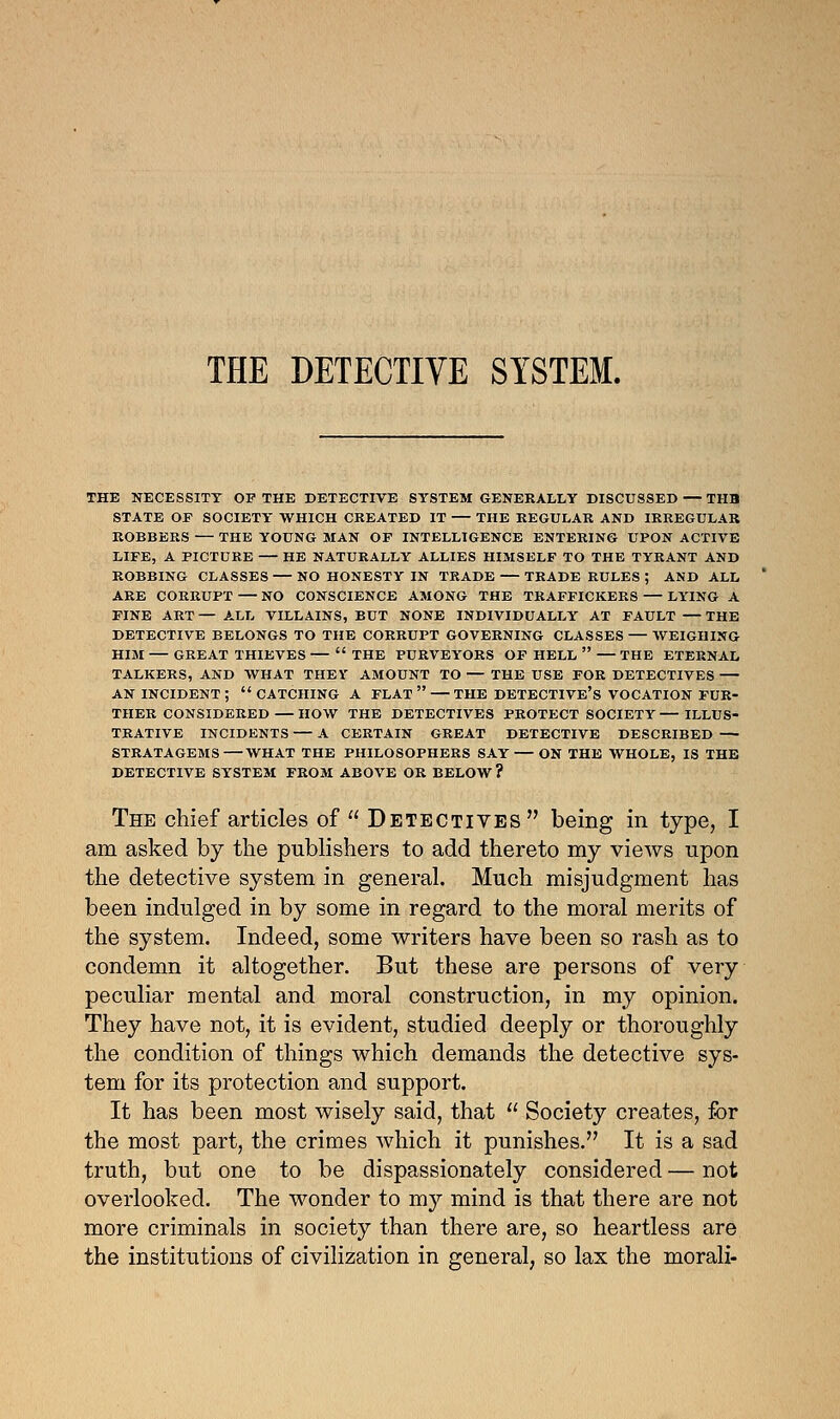 THE DETECTIVE SYSTEM. THE NECESSITY OF THE DETECTIVE SYSTEM GENERALLY DISCUSSED — TUB STATE OF SOCIETY WHICH CREATED IT THE REGULAR AND IRREGULAR ROBBERS — THE YOUNG MAN OF INTELLIGENCE ENTERING UPON ACTIVE LIFE, A PICTURE — HE NATURALLY ALLIES HIMSELF TO THE TYRANT AND ROBBING CLASSES — NO HONESTY IN TRADE — TRADE RULES ; AND ALL ARE CORRUPT — NO CONSCIENCE AMONG THE TRAFFICKERS — LYING A FINE ART — ALL VILLAINS, BUT NONE INDIVIDUALLY AT FAULT THE DETECTIVE BELONGS TO THE CORRUPT GOVERNING CLASSES — WEIGHING HIM — GREAT THIEVES —  THE PURVEYORS OF HELL  — THE ETERNAL TALKERS, AND WHAT THEY AMOUNT TO — THE USE FOR DETECTIVES — AN INCIDENT; CATCHING A FLAT — THE DETECTIVE'S VOCATION FUR- THER CONSIDERED— HOW THE DETECTIVES PROTECT SOCIETY—ILLUS- TRATIVE INCIDENTS — A CERTAIN GREAT DETECTIVE DESCRIBED — STRATAGEMS—WHAT THE PHILOSOPHERS SAY — ON THE WHOLE, IS THE DETECTIVE SYSTEM FROM ABOVE OR BELOW? The chief articles of  Detectives being in type, I am asked by the publishers to add thereto my views upon the detective system in general. Much misjudgment has been indulged in by some in regard to the moral merits of the system. Indeed, some writers have been so rash as to condemn it altogether. But these are persons of very peculiar mental and moral construction, in my opinion. They have not, it is evident, studied deeply or thoroughly the condition of things which demands the detective sys- tem for its protection and support. It has been most wisely said, that  Society creates, for the most part, the crimes which it punishes. It is a sad truth, but one to be dispassionately considered — not overlooked. The wonder to my mind is that there are not more criminals in society than there are, so heartless are the institutions of civilization in general, so lax the morali-