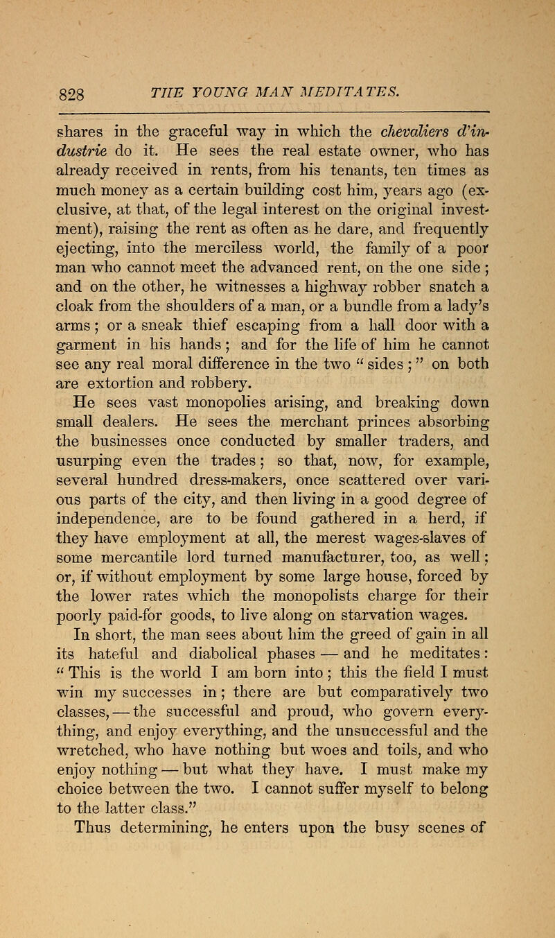 shares in the graceful way in which the chevaliers d'in- dustrie do it. He sees the real estate owner, who has already received in rents, from his tenants, ten times as much money as a certain building cost him, years ago (ex- clusive, at that, of the legal interest on the original invest- ment), raising the rent as often as he dare, and frequently ejecting, into the merciless world, the family of a poor man who cannot meet the advanced rent, on the one side ; and on the other, he witnesses a highway robber snatch a cloak from the shoulders of a man, or a bundle from a lady's arms; or a sneak thief escaping from a hall door with a garment in his hands; and for the life of him he cannot see any real moral difference in the two  sides ;  on both are extortion and robbery. He sees vast monopolies arising, and breaking down small dealers. He sees the merchant princes absorbing the businesses once conducted by smaller traders, and usurping even the trades; so that, now, for example, several hundred dress-makers, once scattered over vari- ous parts of the city, and then living in a good degree of independence, are to be found gathered in a herd, if they have employment at all, the merest wages-slaves of some mercantile lord turned manufacturer, too, as well: or, if without employment by some large house, forced by the lower rates which the monopolists charge for their poorly paid-for goods, to live along on starvation wages. In short, the man sees about him the greed of gain in all its hateful and diabolical phases — and he meditates:  This is the world I am born into ; this the field I must win my successes in; there are but comparatively two classes, — the successful and proud, who govern every- thing, and enjoy everything, and the unsuccessful and the wretched, who have nothing but woes and toils, and who enjoy nothing — but what they have. I must make my choice between the two. I cannot suffer myself to belong to the latter class. Thus determining, he enters upon the busy scenes of