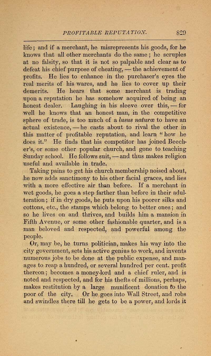 life; and if a merchant, lie misrepresents his goods, for he knows that all other merchants do the same ; he scruples at no falsity, so that it is not so palpable and clear as to defeat his chief purpose of cheating, — the achievement of profits. He lies to enhance in the purchaser's eyes the real merits of his wares, and he lies to cover up their demerits. He hears that some merchant is trading upon a reputation he has somehow acquired of being an honest dealer. Laughing in his sleeve over this, — for well he knows that an honest man, in the competitive sphere of trade, is too much of a lusus naturce to have an actual existence, — he casts about to rival the other in this matter of profitable reputation, and learn  how he does it. He finds that his competitor has joined Beech- er's, or some other popular church, and gone to teaching Sunday school. He follows suit, — and thus makes religion useful and available in trade. Taking pains to get his church membership noised about, he now adds sanctimony to his other facial graces, and lies with a more effective air than before. If a merchant in wet goods, he goes a step farther than before in their adul- teration ; if in dry goods, he puts upon his poorer silks and cottons, etc., the stamps which belong to better ones; and so he lives on and thrives, and builds him a mansion in Fifth Avenue, or some other fashionable quarter, and is a man beloved and respected, and powerful among the people. Or, may be, he turns politician, makes his way into the city government, sets his active genius to work, and invents numerous jobs to be done at the public expense, and man- ages to reap a hundred, or several hundred per cent, profit thereon; becomes a money-lord and a chief ruler, and is noted and respected, and for his thefts of millions, perhaps, makes restitution by a large munificent donation to the poor of the city. Or he goes into Wall Street, and robs and swindles there till he gets to be a power, and lords it