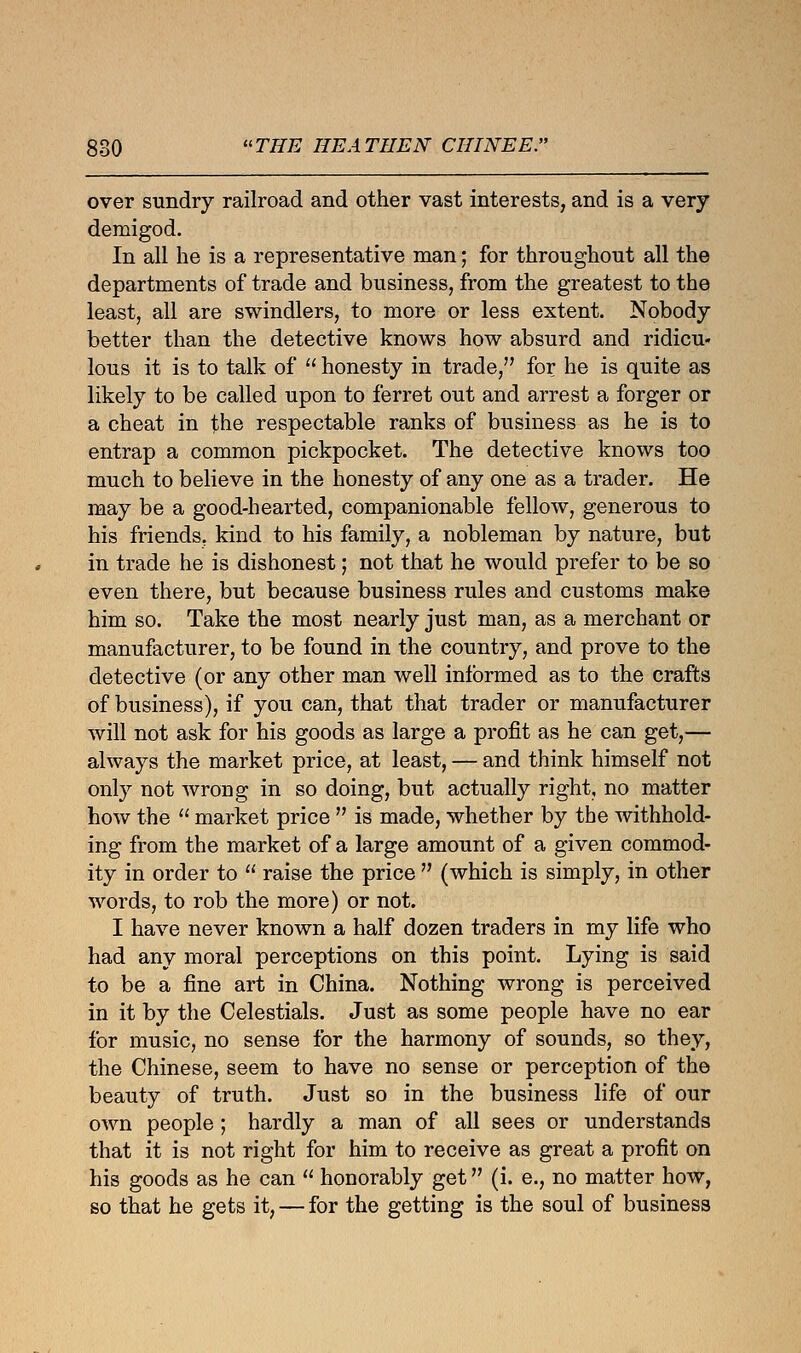 over sundry railroad and other vast interests, and is a very demigod. In all he is a representative man; for throughout all the departments of trade and business, from the greatest to the least, all are swindlers, to more or less extent. Nobody better than the detective knows how absurd and ridicu- lous it is to talk of  honesty in trade, for he is quite as likely to be called upon to ferret out and arrest a forger or a cheat in the respectable ranks of business as he is to entrap a common pickpocket. The detective knows too much to believe in the honesty of any one as a trader. He may be a good-hearted, companionable fellow, generous to his friends, kind to his family, a nobleman by nature, but in trade he is dishonest; not that he would prefer to be so even there, but because business rules and customs make him so. Take the most nearly just man, as a merchant or manufacturer, to be found in the country, and prove to the detective (or any other man well informed as to the crafts of business), if you can, that that trader or manufacturer will not ask for his goods as large a profit as he can get,— always the market price, at least, — and think himself not only not wrong in so doing, but actually right, no matter how the  market price  is made, whether by the withhold- ing from the market of a large amount of a given commod- ity in order to  raise the price  (which is simply, in other words, to rob the more) or not. I have never known a half dozen traders in my life who had any moral perceptions on this point. Lying is said to be a fine art in China. Nothing wrong is perceived in it by the Celestials. Just as some people have no ear for music, no sense for the harmony of sounds, so they, the Chinese, seem to have no sense or perception of the beauty of truth. Just so in the business life of our own people ; hardly a man of all sees or understands that it is not right for him to receive as great a profit on his goods as he can  honorably get (i. e., no matter how, so that he gets it, — for the getting is the soul of business