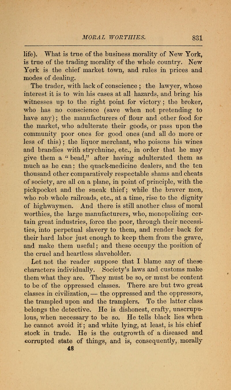 life). What is true of the business morality of New York, is true of the trading morality of the whole country. New York is the chief market town, and rules in prices and modes of dealing. The trader, with lack of conscience ; the lawyer, whose interest it is to win his cases at all hazards, and bring his witnesses up to the right point for victory; the broker, who has no conscience (save when not pretending to have any); the manufacturers of Hour and other food for the market, who adulterate their goods, or pass upon the community poor ones for good ones (and all do more or less of this); the liquor merchant, who poisons his wines and brandies with strychnine, etc., in order that he may give them a  bead, after having adulterated them as much as he can: the quack-medicine dealers, and the ten thousand other comparatively respectable shams and cheats of society, are all on a plane, in point of principle, with the pickpocket and the sneak thief; while the braver men, who rob whole railroads, etc., at a time, rise to the dignity of highwaymen. And there is still another class of moral worthies, the large manufacturers, who, monopolizing cer- tain great industries, force the poor, through their necessi- ties, into perpetual slavery to them, and render back for their hard labor just enough to keep them from the grave, and make them useful; and these occupy the position of the cruel and heartless slaveholder. Let not the reader suppose that I blame any of these characters individually. Society's laws and customs make them what they are. They must be so, or must be content to be of the oppressed classes. There are but two great classes in civilization, — the oppressed and the oppressors, the trampled upon and the tramplers. To the latter class belongs the detective. He is dishonest, crafty, unscrupu- lous, when necessary to be so. He tells black lies when he cannot avoid it; and white lying, at least, is his chief stock in trade. He is the outgrowth of a diseased and corrupted state of things, and is, consequently, morally 48