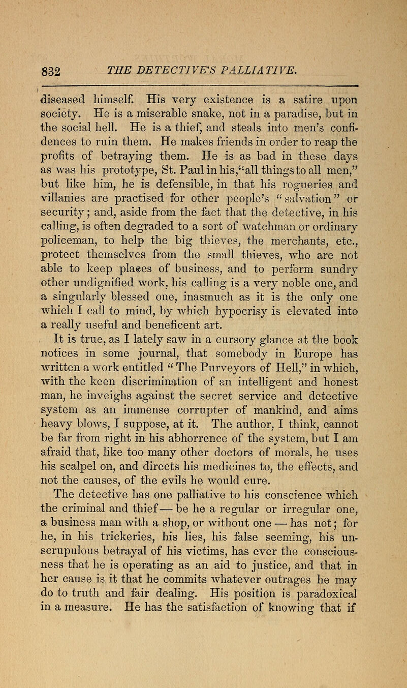 i diseased himself. His very existence is a satire upon society. He is a miserable snake, not in a paradise, but in the social hell. He is a thief, and steals into men's confi- dences to ruin them. He makes friends in order to reap the profits of betraying them. He is as bad in these days as was his prototype, St. Paul in his,all things to all men/' but like him, he is defensible, in that his rogueries and villanies are practised for other people's  salvation or security; and, aside from the fact that the detective, in his calling, is often degraded to a sort of watchman or ordinary policeman, to help the big thieves, the merchants, etc., protect themselves from the small thieves, who are not able to keep plages of business, and to perform sundry other undignified work, his calling is a very noble one, and a singularly blessed one, inasmuch as it is the only one which I call to mind, by which hypocrisy is elevated into a really useful and beneficent art. It is true, as I lately saw in a cursory glance at the book notices in some journal, that somebody in Europe has written a work entitled  The Purveyors of Hell, in which, with the keen discrimination of an intelligent and honest man, he inveighs against the secret service and detective system as an immense corrupter of mankind, and aims heavy blows, I suppose, at it. The author, I think, cannot be far from right in his abhorrence of the system, but I am afraid that, like too many other doctors of morals, he uses his scalpel on, and directs his medicines to, the effects, and not the causes, of the evils he would cure. The detective has one palliative to his conscience which the criminal and thief— be he a regular or irregular one, a business man with a shop, or without one — has not; for he, in his trickeries, his lies, his false seeming, his un- scrupulous betrayal of his victims, has ever the conscious- ness that he is operating as an aid to justice, and that in her cause is it that he commits whatever outrages he may do to truth and fair dealing. His position is paradoxical in a measure. He has the satisfaction of knowing that if