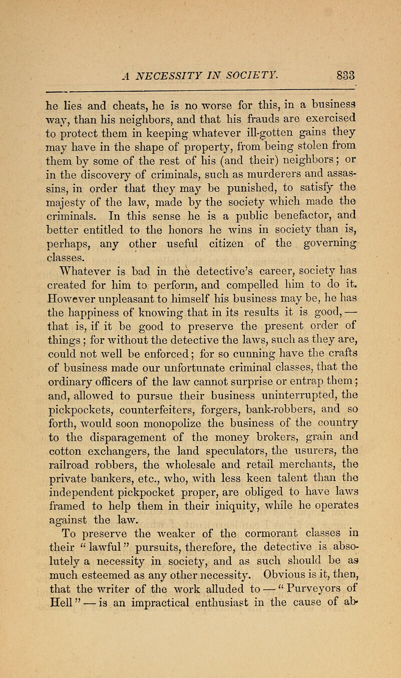 A NECESSITY IN SOCIETY. 883 he lies and cheats, he is no worse for this, in a business way, than his neighbors, and that his frauds are exercised to protect them in keeping whatever ill-gotten gains they may have in the shape of property, from being stolen from them by some of the rest of his (and their) neighbors; or in the discovery of criminals, such as murderers and assas- sins, in order that they may be punished, to satisfy the majesty of the law, made by the society which made the criminals. In this sense he is a public benefactor, and better entitled to the honors he wins in society than is, perhaps, any other useful citizen of the governing classes. Whatever is bad in the detective's career, society has created for him to perforin, and compelled him to do it. However unpleasant to himself his business may be, he has the happiness of knowing that in its results it is good, — that is, if it be good to preserve the present order of things ; for without the detective the laws, such as they are, could not well be enforced; for so cunning have the crafts of business made our unfortunate criminal classes, that the ordinary officers of the law cannot surprise or entrap them; and, allowed to pursue their business uninterrupted, the pickpockets, counterfeiters, forgers, bank-robbers, and so forth, would soon monopolize the business of the country to the disparagement of the money brokers, grain and cotton exchangers, the land speculators, the usurers, the railroad robbers, the wholesale and retail merchants, the private bankers, etc., who, with less keen talent than the independent pickpocket proper, are obliged to have laws framed to help them in their iniquity, while he operates against the law. To preserve the weaker of the cormorant classes in their  lawful pursuits, therefore, the detective is abso- lutely a necessity in society, and as such should be as much esteemed as any other necessity. Obvious is it, then, that the writer of the work alluded to —  Purveyors of Hell — is an impractical enthusiast in the cause of al>