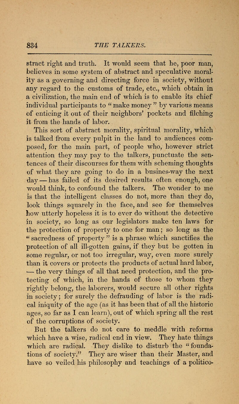 £34 THE TALKERS. stract right and truth. It would seem that he, poor man, believes in some system of abstract and speculative moral- ity as a governing and directing force in society, without any regard to the customs of trade, etc., which obtain in a civilization, the main end of which is to enable its chief individual participants to  make money  by various means of enticing it out of their neighbors' pockets and filching it from the hands of labor. This sort of abstract morality, spiritual morality, which is talked from every pulpit in the land to audiences com- posed, for the main part, of people who, however strict attention they may pay to the talkers, punctuate the sen- tences of their discourses for them with scheming thoughts of what they are going to do in a busines-way the next day — has failed of its desired results often enough, one would think, to confound the talkers. The wonder to me is that the intelligent classes do not, more than they do, look things squarely in the face, and see for themselves how utterly hopeless it is to ever do without the detective in society, so long as our legislators make ten laws for the protection of property to one for man; so long as the  sacredness of property  is a phrase which sanctifies the protection of all ill-gotten gains, if they but be gotten in some regular, or not too irregular, way, even more surely than it covers or protects the products of actual hard labor, ■— the very things of all that need protection, and the pro- tecting of which, in the hands of those to whom they rightly belong, the laborers, would secure all other rights in society; for surely the defrauding of labor is the radi- cal iniquity of the age (as it has been that of all the historic ages, so far as I can learn), out of which spring all the rest of the corruptions of society. But the talkers do not care to meddle with reforms which have a wise, radical end in view. They hate things which are radical. They dislike to disturb the founda- tions of society. They are wiser than their Master, and have so veiled his philosophy and teachings of a politico-