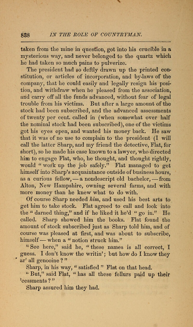 taken from the mine in question, got into his crucible in a mysterious way, and never belonged to the quartz which he had taken so much pains to pulverize. The president had so deftly drawn up the printed con- stitution, or articles of incorporation, and by-laws of the company, that he could easily and legally resign his posi- tion, and withdraw when he pleased from the association, and carry off all the funds advanced, without fear of legal trouble from his victims. But after a large amount of the stock had been subscribed, and the advanced assessments of twenty per cent, called in (when somewhat over half the nominal stock had been subscribed), one of the victims got his eyes open, and wanted his money back. He saw that it was of no use to complain to the president (I will call the latter Sharp, and my friend the detective, Flat, for short), so he made his case known to a lawyer, who directed him to engage Flat, who, he thought, and thought rightly, would  work up the job safely. Flat managed to get himself into Sharp's acquaintance outside of business hours, as a curious fellow, — a nondescript old bachelor, — from Alton, New Hampshire, owning several farms, and with more money than he knew what to do with. Of course Sharp needed him, and used his best arts to get him to take stock. Flat agreed to call and look into the  darned thing, and if he liked it he'd  go in. He called. Sharp showed him the books. Flat found the amount of stock subscribed just as Sharp told him, and of course was pleased at first, and was about to subscribe, himself— when a  notion struck him.  See here, said he,  these names is all correct, I guess. I don't know the writin'; but how do I know they ar' all genooine ?  Sharp, in his way,  satisfied  Flat on that head.  But, said Flat,  has all these fellurs paid up their 'cessments ?  Sharp assured him they had.