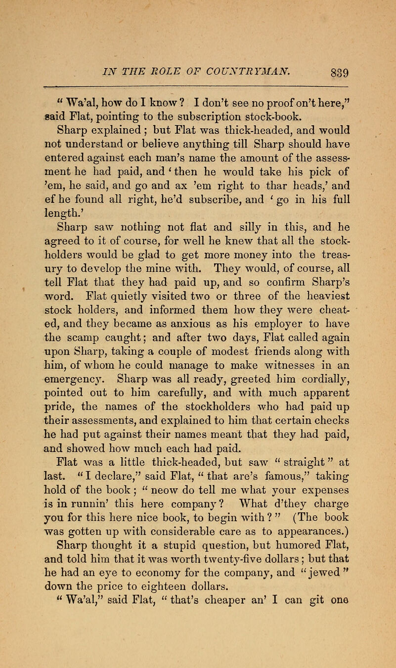  Wa'al, how do I know ? I don't see no proof on't here, gaid Flat, pointing to the subscription stock-book. Sharp explained ; but Flat was thick-headed, and would not understand or believe anything till Sharp should have entered against each man's name the amount of the assess- ment he had paid, and ' then he would take his pick of 'em, he said, and go and ax 'em right to thar heads,' and ef he found all right, he'd subscribe, and ' go in his full length.' Sharp saw nothing not flat and silly in this, and he agreed to it of course, for well he knew that all the stock- holders would be glad to get more money into the treas- ury to develop the mine with. They would, of course, all tell Flat that they had paid up, and so confirm Sharp's word. Flat quietly visited two or three of the heaviest stock holders, and informed them how they were cheat- ed, and they became as anxious as his employer to have the scamp caught; and after two days, Flat called again upon Sharp, taking a couple of modest friends along with him, of whom he could manage to make witnesses in an emergency. Sharp was all ready, greeted him cordially, pointed out to him carefully, and with much apparent pride, the names of the stockholders who had paid up their assessments, and explained to him that certain checks he had put against their names meant that they had paid, and showed how much each had paid. Flat was a little thick-headed, but saw  straight at last.  I declare, said Flat,  that are's famous, taking hold of the book ;  neow do tell me what your expenses is in runnin' this here company ? What d'they charge you for this here nice book, to begin with ?  (The book was gotten up with considerable care as to appearances.) Sharp thought it a stupid question, but humored Flat, and told him that it was worth twenty-five dollars ; but that he had an eye to economy for the company, and  jewed  down the price to eighteen dollars.  Wa'al, said Flat,  that's cheaper an' I can git one