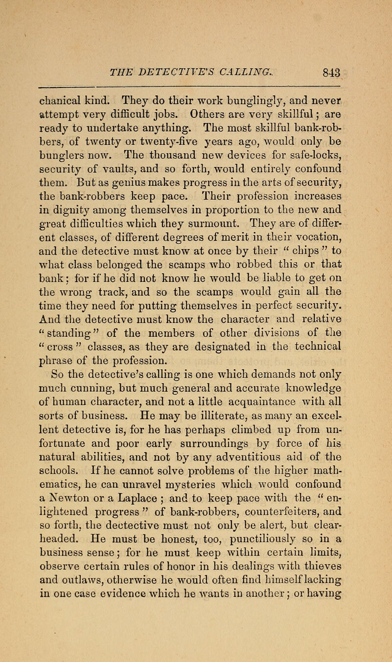 ehanical kind. They do their work bunglingly, and never attempt very difficult jobs. Others are very skillful; are ready to undertake anything. The most skillful bank-rob- bers, of twenty or twenty-five years ago, would only be bunglers now. The thousand new devices for safe-locks, security of vaults, and so forth, would entirely confound them. But as genius makes progress in the arts of security, the bank-robbers keep pace. Their profession increases in dignity among themselves in proportion to the new and great difficulties which they surmount. They are of differ- ent classes, of different degrees of merit in their vocation, and the detective must know at once by their  chips  to what class belonged the scamps who robbed this or that bank; for if he did not know he would be liable to get on the wrong track, and so the scamps would gain all the time they need for putting themselves in perfect security. And the detective must know the character and relative  standing of the members of other divisions of the  cross  classes, as they are designated in the technical phrase of the profession. So the detective's calling is one which demands not only much cunning, but much general and accurate knowledge of human character, and not a little acquaintance with all sorts of business. He may be illiterate, as many an excel- lent detective is, for he has perhaps climbed up from un- fortunate and poor early surroundings by force of his natural abilities, and not by any adventitious aid of the schools. If he cannot solve problems of the higher math- ematics, he can unravel mysteries which would confound a Newton or a Laplace ; and to keep pace with the  en- lightened progress  of bank-robbers, counterfeiters, and so forth, the dectective must not only be alert, but clear- headed. He must be honest, too, punctiliously so in a business sense; for he must keep within certain limits, observe certain rules of honor in his dealings with thieves and outlaws, otherwise he would often find himself lacking in one case evidence which he wants in another; or having