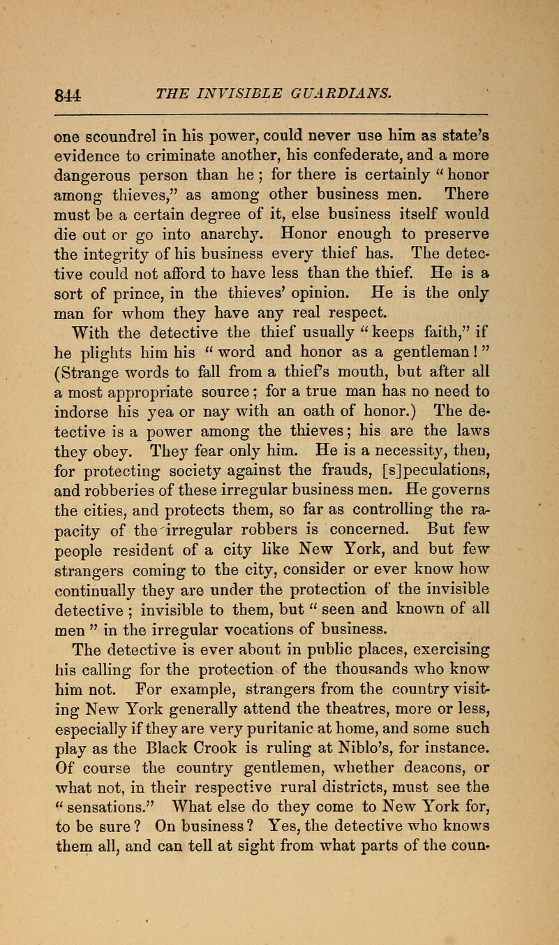 one scoundrel in his power, could never use him as state's evidence to criminate another, his confederate, and a more dangerous person than he ; for there is certainly  honor among thieves, as among other business men. There must be a certain degree of it, else business itself would die out or go into anarchy. Honor enough to preserve the integrity of his business every thief has. The detec- tive could not afford to have less than the thief. He is a sort of prince, in the thieves' opinion. He is the only man for whom they have any real respect. With the detective the thief usually  keeps faith, if he plights him his  word and honor as a gentleman!  (Strange words to fall from a thief s mouth, but after all a most appropriate source; for a true man has no need to indorse his yea or nay with an oath of honor.) The de- tective is a power among the thieves; his are the laws they obey. They fear only him. He is a necessity, then, for protecting society against the frauds, [s] peculations, and robberies of these irregular business men. He governs the cities, and protects them, so far as controlling the ra- pacity of the irregular robbers is concerned. But few people resident of a city like New York, and but few strangers coming to the city, consider or ever know how continually they are under the protection of the invisible detective ; invisible to them, but  seen and known of all men  in the irregular vocations of business. The detective is ever about in public places, exercising his calling for the protection of the thousands who know him not. For example, strangers from the country visit- ing New York generally attend the theatres, more or less, especially if they are very puritanic at home, and some such play as the Black Crook is ruling at Niblo's, for instance. Of course the country gentlemen, whether deacons, or what not, in their respective rural districts, must see the  sensations. What else do they come to New York for, to be sure ? On business ? Yes, the detective who knows them all, and can tell at sight from what parts of the coun^