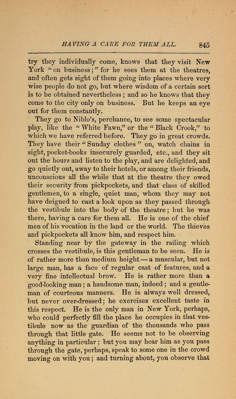 try they individually come, knows that they visit New York  on business; for he sees them at the theatres, and often gets sight of them going into places where very wise people do not go, but where wisdom of a certain sort is to be obtained nevertheless ; and so he knows that they come to the city only on business. But he keeps an eye out for them constantly. They go to Niblo's, perchance, to see some spectacular play, like the  White Fawn, or the  Black Crook, to which we have referred before. They go in great crowds. They have their  Sunday clothes  on, watch chains in sight, pocket-books insecurely guarded, etc., and they sit out the hours and listen to the play, and are delighted, and go quietly out, away to their hotels, or among their friends, unconscious all the while that at the theatre they owed their security from pickpockets, and that class of skilled gentlemen, to a single, quiet man, whom they may not have deigned to cast a look upon as they passed through the vestibule into the body of the theatre; but he was there, having a care for them all. He is one of the chief men of his vocation in the land or the world. The thieves and pickpockets all know him, and respect him. Standing near by the gateway in the railing which crosses the vestibule, is this gentleman to be seen. He is of rather more than medium height — a muscular, but not large man, has a face of regular cast of features, and a very fine intellectual brow. He is rather more than a good-looking man; a handsome man, indeed ; and a gentle- man of courteous manners. He is always well dressed, but never over-dressed; he exercises excellent taste in this respect. He is the only man in New York, perhaps, who could perfectly fill the place he occupies in that ves- tibule now as the guardian of the thousands who pass through that little gate. He seems not to be observing anything in particular ; but you may hear him as you pass through the gate, perhaps, speak to some one in the crowd moving on with you; and turning about, you observe that