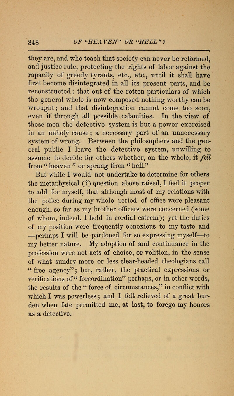 1 ■ < they are, and who teach that society can never be reformed, and justice rule, protecting the rights of labor against the rapacity of greedy tyrants, etc., etc., until it shall have first become disintegrated in all its present parts, and be reconstructed; that out of the rotten particulars of which the general whole is now composed nothing worthy can be wrought; and that disintegration cannot come too soon, even if through all possible calamities. In the view of these men the detective system is but a power exercised in an unholy cause; a necessary part of an unnecessary system of wrong. Between the philosophers and the gen- eral public I leave the detective system, unwilling to assume to decide for others whether, on the whole, it fell from  heaven  or sprang from  hell. But while I would not undertake to determine for others the metaphysical (?) question above raised, I feel it proper to add for myself, that although most of my relations with the police during my whole period of office were pleasant enough, so far as my brother officers were concerned (some of whom, indeed, I hold in cordial esteem); yet the duties of my position were frequently obnoxious to my taste and —perhaps I will be pardoned for so expressing myself—to my better nature. My adoption of and continuance in the profession were not acts of choice, or volition, in the sense of what sundry more or less clear-headed theologians call  free agency; but, rather, the practical expressions or verifications of foreordination perhaps, or in other words, the results of the  force of circumstances, in conflict with which I was powerless; and I felt relieved of a great bur- den when fate permitted me, at last, to forego my honors as a detective.