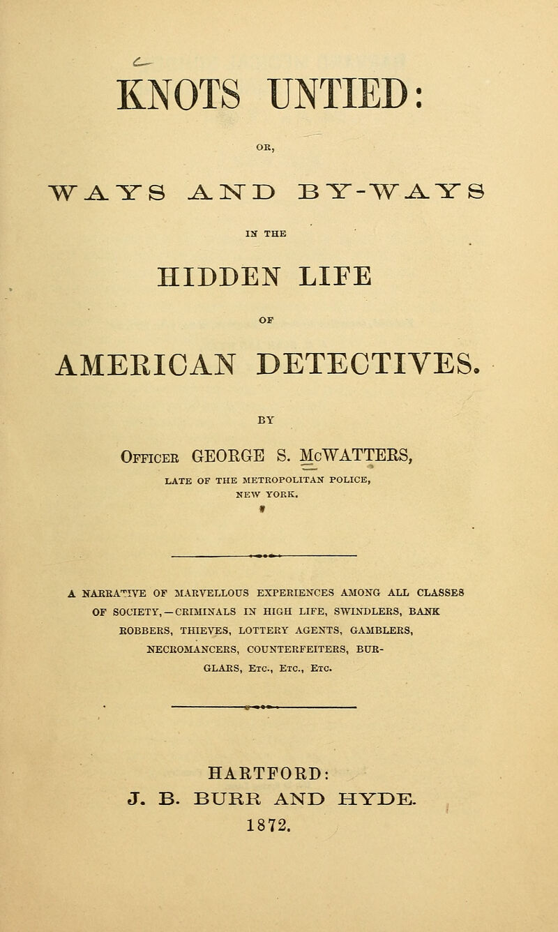 C-^ KNOTS UNTIED: OK, W^YS A-ISTD BY-'W^YS HIDDEN LIFE AMERICAN DETECTIVES. BY Officee GEOEGE S. ^cWATTERS, LATE OF THE METEOPOLITAN POLICE, NEW YORK. f A NAKEATIVE OF ^ilARVELLOUS EXPERIENCES AMONG ALL CLASSES OF SOCIEXy, —CRIMINALS IN HIGH LIFE, SWINDLERS, BANK BOBBERS, THIEVES, LOTTERY AGENTS, GAMBLERS, NECROMANCERS, COUNTERFEITERS, BUR- GLARS, Etc., Etc., Etc. HARTFORD: J. B. BURR AND HYDE. 1872.