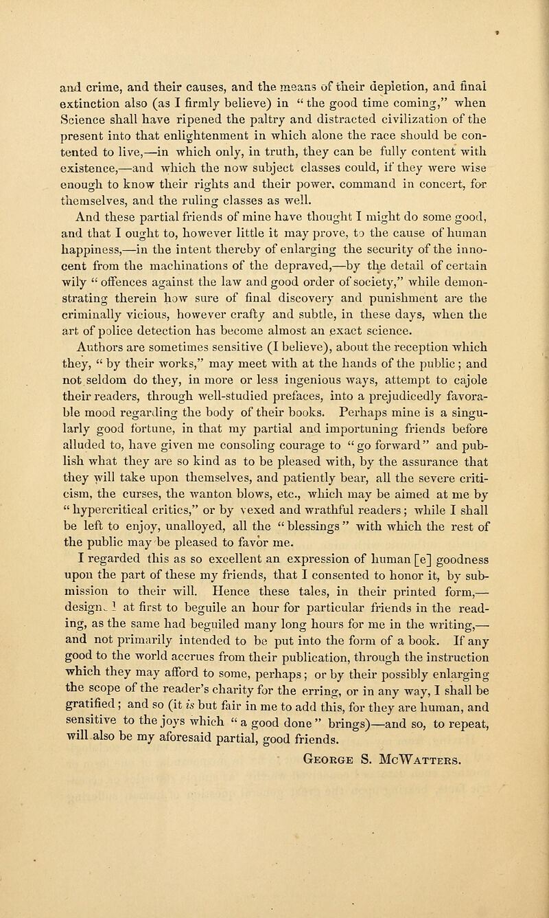 and crime, and their causes, and the means of tueir depletion, and final extinction also (as I firmly believe) in  the good time coming, when Science shall have ripened the paltry and distracted civilization of the present into that enlightenment in which alone the race should be con- tented to live,—in which only, in truth, they can be fully content with existence,—-and which the now subject classes could, if they were wise enough to know their rights and their power, command in concert, for themselves, and the ruling classes as well. And these partial friends of mine have thought I might do some good, and that I ought to, however little it may prove, to the cause of human happiness,—in the intent thereby of enlarging the security of the inno- cent from the machinations of the depraved,—by the detail of certain wily offences against the law and good order of society, while demon- strating therein how sure of final discoveiy and punishment are the criminally vicious, however crafty and subtle, in these days, when the art of police detection has become almost an .exact science. Authors are sometimes sensitive (I believe), about the reception which they,  by their works, may meet with at the hands of the public; and not seldom do they, in more or less ingenious ways, attempt to cajole their readers, through well-studied prefaces, into a prejudicedly favora- ble mood regai'ding the body of their books. Perhaj^s mine is a singu- larly good fortune, in that my partial and importuning friends before alluded to, have given me consoling courage to  go forward  and pub- lish what they are so kind as to be pleased with, by the assurance that they will take upon themselves, and patiently bear, all the severe criti- cism, the curses, the wanton blows, etc., wliicli may be aimed at me by  hypercritical critics, or by vexed and wi-athful readers ; while I shall be left to enjoy, unalloyed, all the  blessings  with which the rest of the public may be pleased to favor me. I regarded this as so excellent an expression of human [e] goodness upon the part of these my friends, that I consented to honor it, by sub- mission to their will. Hence these tales, in their printed form,— design^ 1 at first to beguile an hour for particular friends in the read- ing, as the same had beguiled many long hours for me in the writing,— and not primarily intended to be put into the form of a book. If any good to the world accrues from their publication, through the instruction which they may afford to some, perhaps; or by their possibly enlarging the scope of the reader's charity for the erring, or in any way, I shall be gratified; and so (it is but fair in me to add this, for they are human, and sensitive to the joys which  a good done  brings)—and so, to repeat, will also be my aforesaid partial, good friends. George S. McWatteks.