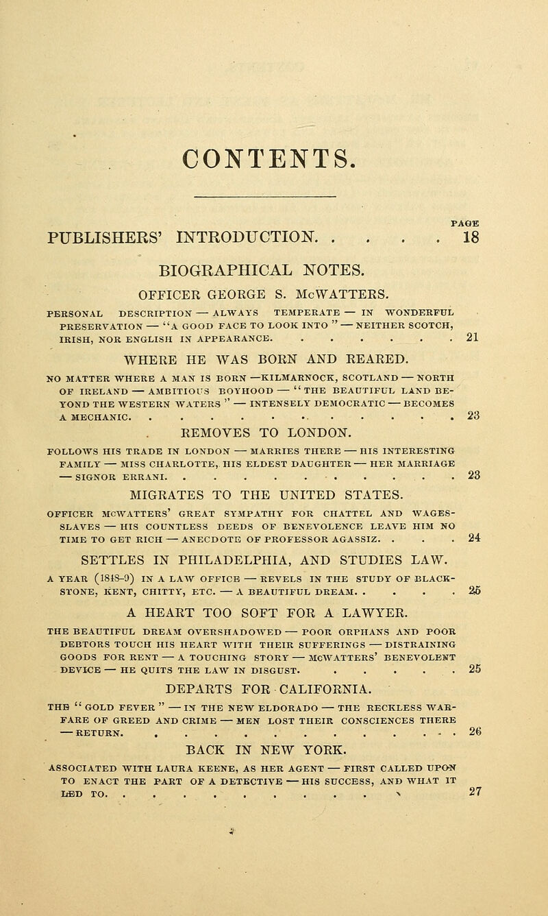 CONTENTS. PAGE PUBLISHERS' INTRODUCTION 18 BIOGRAPHICAL NOTES. OFFICER GEORGE S. McWATTERS. PERSONAL DESCRIPTION ALWAYS TEMPERATE — IN 'WONDERFUL PRESERVATION A GOOD FACE TO LOOK INTO  NEITHER SCOTCH, IRISH, NOR ENGLISH IN APPEARANCE. ...... 21 WHERE HE WAS BORN AND REARED. NO MATTER WHERE A MAN IS BORN —KILMARNOCK, SCOTLAND — NORTH OF IRELAND AMBITIOUS BOYHOOD THE BEAUTIFUL LAND BE- YOND THE WESTERN WATERS '' INTENSELY DEMOCRATIC BECOMES A MECHANIC. . . . . • ... . . . .23 REMOVES TO LONDON. FOLLOWS HIS TRADE IN LONDON MARRIES THERE HIS INTERESTING FAMILY MISS CHARLOTTE, HIS ELDEST DAUGHTER HER MARRIAGE SIGNOR ERRANI. . . . . 23 MIGRATES TO THE UNITED STATES. OFFICER MCWATTERS' GREAT SYMPATHY FOR CHATTEL AND WAGES- SLAVES — HIS COUNTLESS DEEDS OF BENEVOLENCE LEAVE HIM NO TIME TO GET RICH — ANECDOTE OF PROFESSOR AGASSIZ. . . .24 SETTLES IN PHILADELPHIA, AND STUDIES LAW. A YEAR (1848-9) IN A LAW OFFICE REVELS IN THE STUDY OF BLACK- STONE, KENT, CHITTY, ETC. A BEAUTIFUL DREAM. . ... 25 A HEART TOO SOFT FOR A LAWYER. THE BEAUTIFUL DREAM OVERSHADOWED POOR ORPHANS AND POOR DEBTORS TOUCH HIS HEART WITH THEIR SUFFERINGS DISTRAINING GOODS FOR RENT A TOUCHING STORY MCWATTERS' BENEVOLENT DEVICE — HE QUITS THE LAW IN DISGUST. . . . . . 25 DEPARTS FOR CALIFORNIA. THE  GOLD FEVER  IN THE NEW ELDORADO THE RECKLESS WAR- FARE OF GREED AND CRIME MEN LOST THEIR CONSCIENCES THERE RETURN. . . . ... 26 BACK IN NEW YORK. ASSOCIATED WITH LAURA KEENE, AS HER AGENT FIRST CALLED UPO-N TO ENACT THE PART OF A DETECTIVE — HIS SUCCESS, AND WHAT IT liBD TO. ....,,...> 27