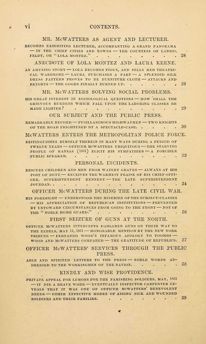 MR. McWATTERS AS AGENT AND LECTURER. BECOMES EXHIBITING LECTUEEE, ACCOMPANYING A GRAND PANORAMA IN THE CHIEF CITIES AND TOWNS THE COUNTESS OF LANDS-. FELDT, OR LOLA MONTEZ. .28 ANECDOTE OF LOLA MONTEZ AND LAURA. KEENE. AN AMUSING STORY LOLA BECOMES PIOUS, AND SELLS HER THEATRI- CAL WARDROBE LAURA PURCHASES A PART A SPLENDID SILK DRESS PATTERN PROVES TO BE FURNITURE CLOTH ATTACKS AND RETORTS THE GOODS FINALLY BURNED UP. . . . . .28 MR. McAVATTERS SOLVING SOCIAL PROBLEMS. HIS GREAT INTEREST IN SOCIOLOGICAL QUESTIONS HOW SHALL THE GRIEVOUS BURDENS AVIIICH FALL UPON THE LABORING CLASSES BE MADE LIGHTER ? . 29 OUR SUBJECT AND THE PUBLIC PRESS. REMARKABLE RECORD — PUSILLANIMOUS HIGHWAYMEN TWO KNIGHTS OF THE ROAD FRIGHTENED BY A SPECTACLE-CASE. . . . .30 McWATTERS ENTERS THE METROPOLITAN POLICE FORCE. DISTINGUISHES HIMSELF THEREIN IN MANY WAYS DURING A PERIOD OP TWELVE YEARS OFFICER MCWATTERS UBIQUITOUS THE STARVING PEOPLE OF KANSAS (1861) ELICIT HIS SYMPATHIES—A FORCIBLE PUBLIC SPEAKER. . . . . . . . . . . 3& PERSONAL INCIDENTS. KESCUES CHILDREN AND MEN FROM WATERY GRAVES ALWAYS AT HIS POST OF DUTY RECEIVES THE WARMEST PRAISE OF HIS CHIEF OFFI- CER, SUPERINTENDENT KENNEDY THE LATE SUPERINTENDENT JOURDAN. ............ 34 OFFICER McWATTERS DURING THE LATE CIVIL WAR. HIS FORESIGHT — UNDERSTOOD THE MISERIES OF THE SUBJECT-CLASSES HIS APPRECIATION OF REPUBLICAN INSTITUTIONS PREVENTED BY UNTOWARD CIRCUMSTANCES FROM GOING TO THE FRONT NOT OF THE  NOBLE HOME GUARD. ........ 36 FIRST SEIZURE OF GUNS AT THE NORTH. OFFICER MCWATTERS INTERCEPTS DAHLGREN GUNS ON THEIR WAY TO THE REBELS, MAY 11, 1801 HONORABLE MENTION BY THE NEW YORK TRIBUNE — FERNANDO AVOOD'S INFAMOUS APOLOGY TO TOOMBS WOOD AND MCWATTERS COMPARED THE GRATITUDE OF REPUBLICS. 37 OFFICER McWATTERS' SERVICES THROUGH THE PUBLIC PRESS. ABLE AND SPIRITED LETTERS TO THE PRESS NOBLE WORDS AD- DRESSED TO THE AVORKINGMEN OF THE NATION. . . . . 38 KINDLY AND WISE PROVIDENCE. PRIVATE APPEAL FOR LEMONS FOR THE FAMISHING SOLDIERS, MAY, 1SG.3 IT DID A BRAVE WORK EVENTUALLY INSPECTOR CARPENTER RE- VEALS THAT IT WAS ONE OF OFFICER MCWATTEES' BENEVOLENT DEEDS OTHER EFFECTIVE MODES OF AIDING SICK AND WOUNDED SOLDIERS AND THEIR FAMILIES. 39