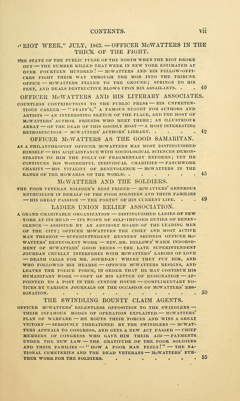 c'RIOT WEEK, JULY, 1863. — OFFICER McWATTEliS IN THE THICK OF THE FIGHT. -rtlE STATE OF THE PUBLIC PULSE OF THE NORTH WHEN THE EIOT BROKE OUT THE NUMBER KILLED THAT WEEK IN NEW YORK ESTIMATED AX OYEU FOURTEEN HUNDRED ! MCWATTERS AND HIS FELLOW-OFFI- CERS FIGHT THEIR WAY THROUGH THE MOB INTO THE TRIBUNE OFFICE — MCWATTERS FELLED TO THE GROUND ; SPRINGS TO HIS FEET, AND DEALS DESTRUCTIVE BLOWS UPON HIS ASSAILANTS. . . 40 OFFICER McWATTERS AND HIS LITERARY ASSOCIATES. COUNTLESS CONTRIBUTIONS TO THE PUBLIC PRESS HIS UNPRETEN- TIOUS CAREER PFAFF's, A FAMOUS RESORT FOR AUTHORS AND ARTISTS AN INTERESTING SKETCH OF THE PLACE, AND THE HOST OF MowATTERS' AUTHOR FRIENDS WHO MEET THERE; AN ILLUSTRIOUS ARRAY OF THE DEAD OF THIS GOODLY HOST A MOST INTERESTING RETROSPECTION— MCWATTERS* AUTHORS* LIBRARY. . . . .42 OFFICER McWATTERS AS THE GOOD SAMARITAN. AS A PHILANTHROPIST OFFICER MCWATTERS HAS MOST DISTINGUISHED HIMSELF HIS ACQUAINTANCE WITH SOCIOLOGICAL SCIENCES DEMON- STRATES TO HIM THE FOLLY OF FRAGMENTARY REFORMS ; YET HE CONTINUES HIS WONDERFUL INDIVIDUAL CHARITIES PATCHWORK CHARITY HIS VITALITY OF BENEVOLENCE — MCWATTERS IN THE RANKS OF THE HOWARDS OF THE WORLD. ...... 45 McWATTERS AND THE SOLDIERS. THE POOR VETERAN SOLDIER's BEST FRIEND MCWATTERS* GENEROUS ENTHUSIASM IN BEHALF OF THE POOR SOLDIERS AND THEIR FAMILIES HIS GREAT PASSION THE POETRV OF HIS CURRENT LIFE. . . 49 LADIES UNION RELIEF ASSOCIATION. A GRAND CHARITABLE ORGANIZATION DISTINGUISHED LADIES OF NEW YORK AT ITS HEAD ITS SCOPE OF SELF-IMPOSED DUTIES OF BENEV- OLENCE ASSISTED BY AN ADVISORY BOARD OF THE LEADING MEN OF THE city; officer MCWATTERS THE CHIEF AND MOST ACTIVE MAN THEREOF SUPERINTENDENT KENNEDY SECONDS OFFICER MC WATTERS' BENEVOLENT WORK REV. DR. BELLOWS* WARM INDORSE- MENT OF MCWATTERS* GOOD DEEDS —THE LATE SUPERINTENDENT JOURDAN CRUELLY INTERFERES WITH MCWATTERS* LABORS OF LOVE DEATH CALLS FOR MR. JOURDAN : WHERE THEY PUT HIM, AND WHO FOLLOWED HIS HEARSE OFFICER MCWATTERS RESIGNS, AND LEAVES THE POLICE FORCE, IN ORDER THAT HE MAY CONTINUE HIS IIUMANITARY WORK COPY OF HIS LETTER OF RESIGNATION AP- POINTED TO A POST IN THE CUST03I HOUSE COMPLIMENTARY NO- TICES BY VARIOUS JOURNALS ON THE OCCASION OF McWATTEES' RES- IGNATION. . . • . .50 THE SWINDLING BOUNTY CLAIM AGENTS. OFFICER MCWATTERS' RELENTLESS OPPOSITION TO THE SWINDLERS THEIR INFAMOUS MODES OP OPERATION EXPLAINED McWATTERS' PLAN OF WARFARE HE ROUTS THEIR FORCES AND WINS A GREAT VICTORY — SERIOUSLY THREATENED BY THE SWINDLERS MCWAT- TERS APPEALS TO CONGRESS, AND GETS A NEW ACT PASSED CHIEF MEMBERS OF CONGRESS AVHO GAVE HIM THEIR AID PAYMENTS UNDER THE NEW LAW THE GRATITUDE OF THE POOR SOLDIERS AND THEIR FAMILIES HOW A POOR MAN FEELS !  THE NA- TIONAL CEMETERIES AND THE DEAD VETERANS — MgWATTERS' FUR- THER WORK FOR THE SOLDIERS. 55