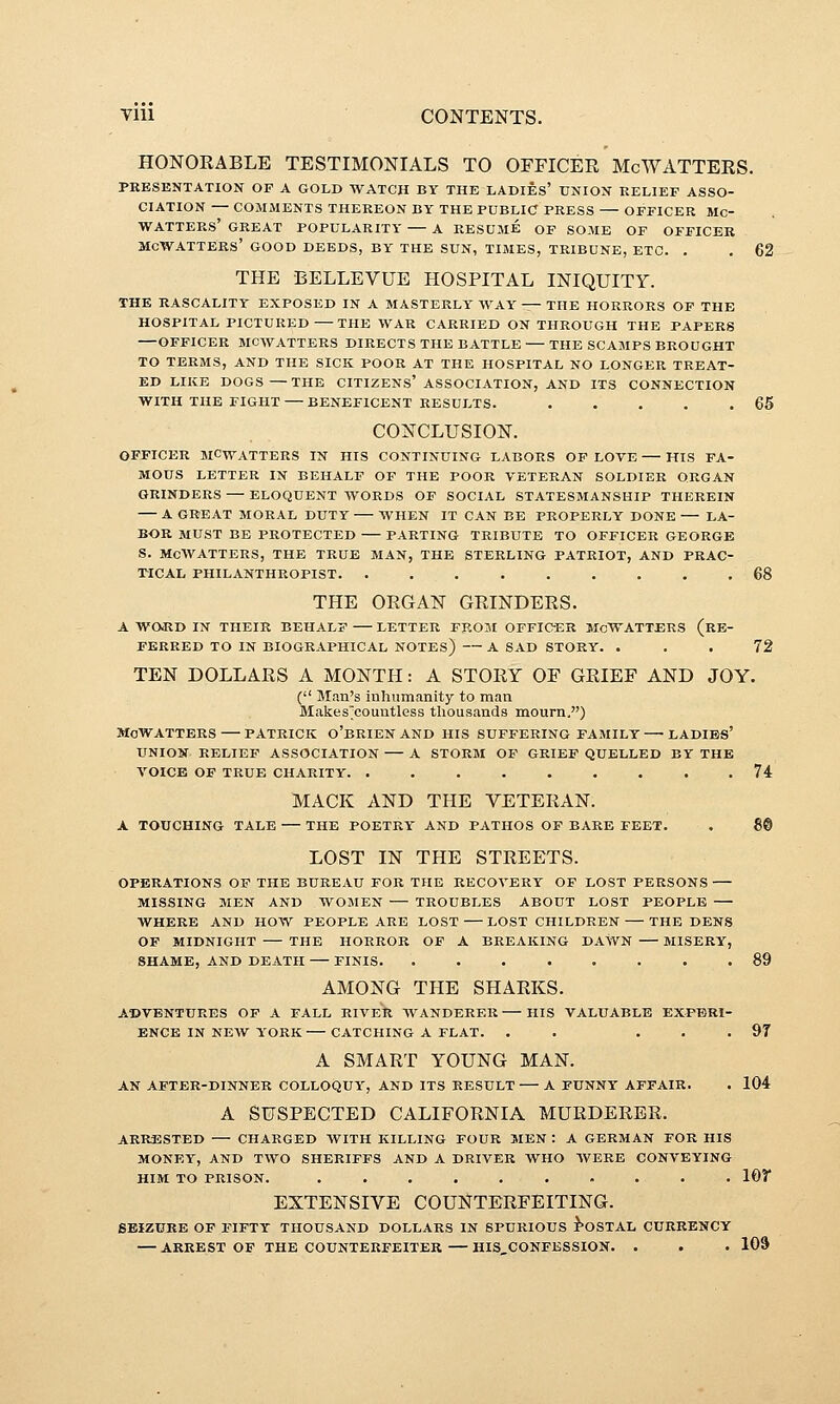 HONORABLE TESTIMONIALS TO OFFICER McWATTERS. PRESENTATION OF A GOLD WATCH BY THE LADIES' UNION RELIEF ASSO- CIATION — COMMENTS THEREON BY THE PUBLIC PRESS OFFICER Mc- WATTEKS' GREAT POPULARITY A RESUME OP SOME OF OFFICER MCWATTERS' GOOD DEEDS, BY THE SUN, TIMES, TRIBUNE, ETC. . . 62 THE BELLEVUE HOSPITAL INIQUITY. THE RASCALITY EXPOSED IN A MASTERLY WAY — THE HORRORS OF THE HOSPITAL PICTURED THE WAR CARRIED ON THROUGH THE PAPERS OFFICER MCWATTERS DIRECTS THE BATTLE THE SCAMPS BROCGHT TO TERMS, AND THE SICK POOR AT THE HOSPITAL NO LONGER TREAT- ED LIKE DOGS—THE CITIZENS' ASSOCIATION, AND ITS CONNECTION WITH THE FIGHT — BENEFICENT RESULTS. 65 CONCLUSION. OFFICER MCWATTERS IN HIS CONTINUING LABORS OP LOVE HIS FA- MOUS LETTER IN BEHALF OF THE POOR VETERAN SOLDIER ORGAN GRINDERS — ELOQUENT WORDS OF SOCIAL STATESMANSHIP THEREIN A GREAT MORAL DUTY WHEN IT CAN BE PROPERLY DONE — LA- BOR MUST BE PROTECTED PARTING TRIBUTE TO OFFICER GEORGE S. McWATTERS, THE TRUE MAN, THE STERLING PATRIOT, AND PRAC- TICAL PHILANTHROPIST. 68 THE ORGAN GRINDERS. A WORD IN THEIR BEHALF LETTER PROM OFFICER McWATTERS (RE- FERRED TO IN BIOGRAPHICAL NOTES) A SAD STORY. ... 72 TEN DOLLARS A MONTH: A STORY OF GRIEF AND JOY. ( Man's inhumanity to man Makes^couutless thousands mourn,) McWATTERS PATRICK o'BRIEN AND HIS SUFFERING FAMILY —' LADIBS' UNION RELIEF ASSOCIATION A STORM OF GRIEF QUELLED BY THE A'OICE OP TRUE CHARITY. ......... 74 MACK AND THE VETERAN. A TOUCHING TALE THE POETRY AND PATHOS OF BARE FEET. . 8® LOST IN THE STREETS. OPERATIONS OF THE BUREAU FOR THE RECOVERY OF LOST PERSONS MISSING MEN AND WOMEN TROUBLES ABOUT LOST PEOPLE WHERE AND HOW PEOPLE ARE LOST—LOST CHILDREN THE DENS OF MIDNIGHT THE HORROR OF A BREAKING DAWN MISERY, SHAME, AND DEATH FINIS 89 AMONG THE SHARKS. ADVENTURES OF A FALL RIVER AVANDERER HIS VALUABLE EXPERI- ENCE IN NEW Y'ORK CATCHING A FLAT. . . ... 97 A SMART YOUNG MAN. AN AFTER-DINNER COLLOQUY', AND ITS RESULT A FUNNY AFFAIR. . 104 A SUSPECTED CALIFORNIA MURDERER. ARRESTED CHARGED WITH KILLING FOUR MEN : A GERMAN FOR HIS MONEY, AND TWO SHERIFFS AND A DRIVER WHO AVERE CONVEYING HIM TO PRISON. . . . . . . . . . . 107 EXTENSIVE COUNTERFEITING. SEIZURE OP FIFTY THOUSAND DOLLARS IN SPURIOUS i^OSTAL CURRENCY — ARREST OF THE COUNTERFEITER—HIS,CONFESSION. . . . 109