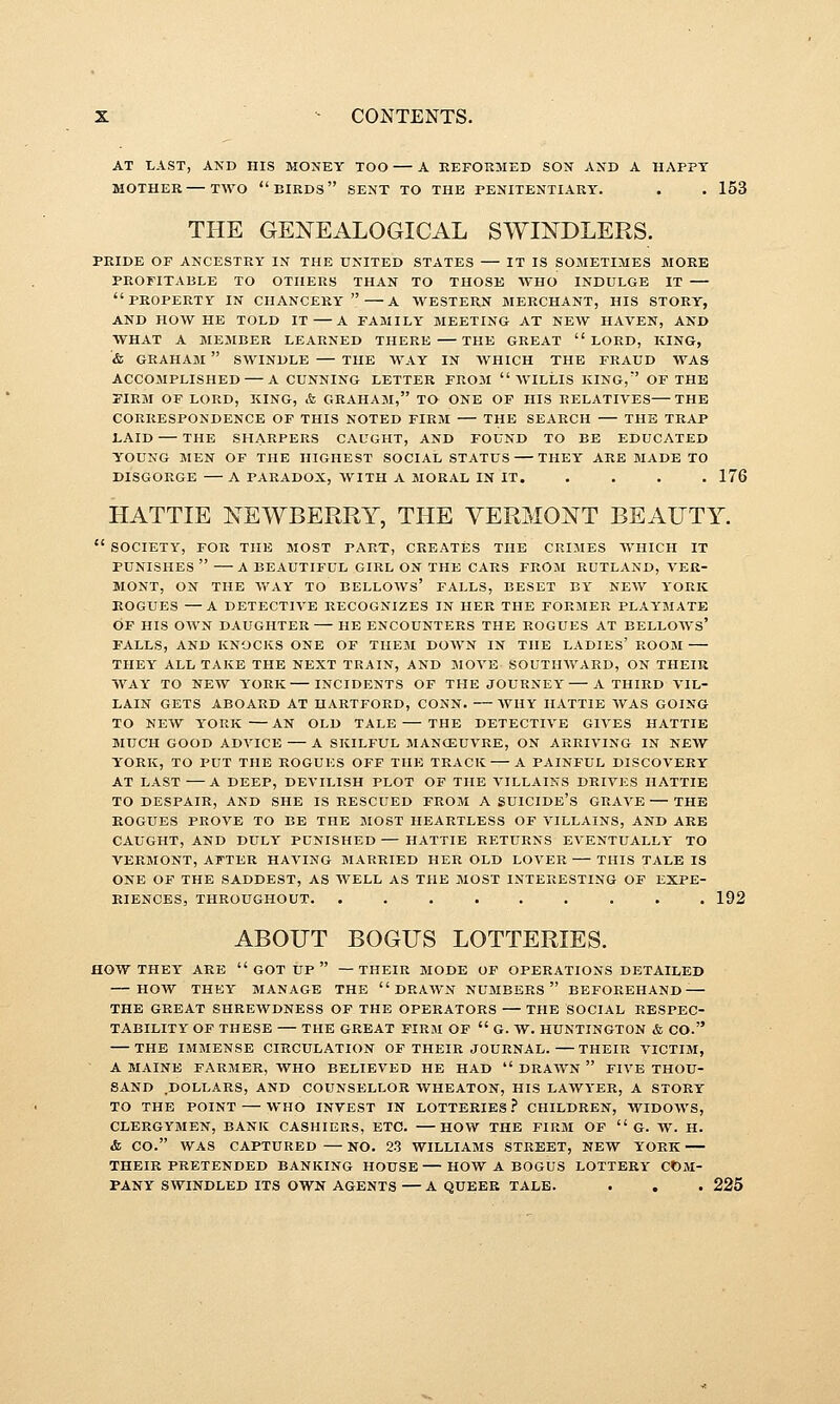 AT LAST, AND HIS MONEY TOO A EEFORMED SON AND A HAPPY MOTHER—TWO  BIRDS SENT TO THE PENITENTIARY. . . 153 THE GENEALOGICAL SWINDLERS. PRIDE or ANCESTRY IN THE UNITED STATES IT IS SOMETIMES MORE PROFITABLE TO OTHERS THAN TO THOSK WHO INDULGE IT property IN chancery A WESTERN MERCHANT, HIS STORY, AND HOW HE TOLD IT A FAMILY MEETING AT NEW HAVEN, AND WHAT A MEMBER LEARNED THERE THE GREAT LORD, KING, & GRAHAM  SWINDLE THE WAY IN AVHICH THE FRAUD WAS ACCOMPLISHED — A CUNNING LETTER FROM  WILLIS KING,' OF THE FIRM OF LORD, KING, & GRAHAM, TO ONE OF HIS RELATIVES THE CORRESPONDENCE OF THIS NOTED FIRM THE SEARCH THE TRAP LAID THE SHARPERS CAUGHT, AND FOUND TO BE EDUCATED YOUNG MEN OF THE HIGHEST SOCIAL STATUS THEY ARE MADE TO DISGORGE A PARADOX, WITH A MORAL IN IT. .... 176 HATTIE NEWBERRY, THE VERMONT BEAUTY.  SOCIETY, FOR THE MOST PART, CREATES THE CRIMES WHICH IT PUNISHES  A BEAUTIFUL GIRL ON THE CARS FROM RUTLAND, VER- MONT, ON THE WAY TO BELLOWS* FALLS, BESET BY NEW YORK ROGUES —A DETECTIVE RECOGNIZES IN HER THE FORMER PLAYMATE OF HIS OWN DAUGHTER HE ENCOUNTERS THE ROGUES AT BELLOWS' FALLS, AND KNOCKS ONE OF THEM DOWN IN THE LADIES' ROOM THEY ALL TAKE THE NEXT TRAIN, AND MOVE SOUTHWARD, ON THEIR WAY TO NEW YORK INCIDENTS OF THE JOURNEY A THIRD VIL- LAIN GETS ABOARD AT HARTFORD, CONN. WHY IIATTIE WAS GOING TO NEW YORK AN OLD TALE THE DETECTIVE GIVES HATTIE MUCH GOOD ADVICE A SKILFUL MANCEUVRE, ON ARRIVING IN NEW YORK, TO PUT THE ROGUES OFF THE TRACK A PAINFUL DISCOVERY AT LAST A DEEP, DEVILISH PLOT OF THE VILLAINS DRIVES HATTIE TO DESPAIR, AND SHE IS RESCUED FROM A SUICIDE'S GRAVE—THE KOGUES PROVE TO BE THE MOST HEARTLESS OF VILLAINS, AND ARE CAUGHT, AND DULY PUNISHED — HATTIE RETURNS EVENTUALLY TO VERMONT, AFTER HAVING MARRIED HER OLD LOVER — THIS TALE IS ONE OF THE SADDEST, AS WELL AS THE MOST INTERESTING OF EXPE- RIENCES, THROUGHOUT. ......... 192 ABOUT BOGUS LOTTERIES. HOW THEY ARE GOT UP  —THEIR MODE OF OPERATIONS DETAILED HOW THEY MANAGE THE DRAWN NUMBERS BEFOREHAND — THE GREAT SHREWDNESS OF THE OPERATORS — THE SOCIAL RESPEC- TABILITY OF THESE THE GREAT FIRM OP  G. W. HUNTINGTON & CO. THE IMMENSE CIRCULATION OF THEIR JOURNAL. THEIR VICTIM, A MAINE FARMER, WHO BELIEVED HE HAD  DRAWN  FIVE THOU- SAND DOLLARS, AND COUNSELLOR WHEATON, HIS LAWYER, A STORY TO THE POINT — WHO INVEST IN LOTTERIES.'' CHILDREN, WIDOWS, CLERGYMEN, BANK CASHIERS, ETC. HOW THE FIRM OF  G. W. H. & CO. WAS CAPTURED — NO. 23 WILLIAMS STREET, NEW YORK THEIR PRETENDED BANKING HOUSE HOW A BOGUS LOTTERY COM- PANY SWINDLED ITS OWN AGENTS — A QUEER TALE. . . . 225