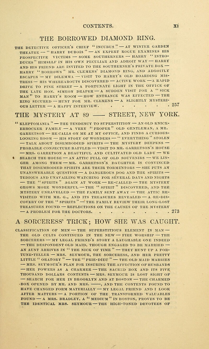 THE BORROWED DIAMOND RING. THE DETECTIVE OFFICER'S CHIEF  INCUBUS  AT WINTER GARDEN THEATRE HARRY DUBOIS AN EXPERT ROGUE EXAMINES HIS PROSPECTIVE VICTIMS — SOME SOUTHERNERS HARRY  INTRO- DUCES  HIMSELF IN HIS OWN PECULIAR AND ADROIT WAY HARRY AND HIS FRIEND ARE INVITED TO THE SOUTHERNER'S PRIVATE BOX HARRY  BORROWS  MR. CLEMENS' DIAMOND RING, AND ADROITLY ESCAPES — MY DILEMMA — VISIT TO HARRY'S OLD BOARDING MIS- TRESS — HIS WHEREABOUTS DISCOVERED ACTIVE WORK—A RAPID - DRIVE TO PINE STREET A FORTUNATE LIGHT IN THE OFFICE OF THE LATE HON. SIMEON DRAPER — A SUDDEN VISIT FOR A SICK man TO HARRY'S ROOM — HOW ENTRANCE WAS EFFECTED — THE KING SECURED — HUNT FOR MR. CLEMENS A SLIGHTLY MYSTERI- OUS LETTER A HAPPY INTERVIEW. ...... 257 THE MYSTERY AT 89 STREET, NEW YORK.  KLEPTOMANIA  — THE TENDENCY TO SUPERSTITION — AN OLD KNICK- ERBOCKER FAMILY A VERY  PROPER  OLD GENTLEMAN, A MR. GARRETSON HE CALLS ON ME AT MY OFFICE, AND FINDS A CURIOUS- LOOKING ROOM — HIS STORY OP WONDERS  EVERYTHING  STOLEN TALK ABOUT DISEMBODIED SPIRITS THE MYSTERY DEEPENS — PROBABLE CONJECTURE BAFFLED VISIT TO MR. GARRETSON's HOUSE MRS. GARRETSON A BEAUTIFUL AND CULTIVATED OLD LADY WE » SEARCH THE HOUSE AN ATTIC FULL OF OLD SOUVENIRS WE LIN- GER AMONG THEM MR. GARRETSON's. DAUGHTER IS CONVINCED THAT DISEJIBODIED SPIRITS ARE THEIR TORMENTORS SHE PUTS AN UNANSWERABLE QUESTION A DANGEROUS DOG AND THE SPIRITS TEDIOUS AND UNAVAILING WATCHING FOR SEVERAL DAYS AND NIGHTS THE spirits again AT AVORK EE-CALLED THE MYSTERY GROWS MORE WONDERFUL THE  SPIRIT  DISCOVERED, AND THE MYSTERY UNRAVELLED THE FAMILY SENT AWAY THE ATTIC RE- VISITED WITH MR. G., AND ITS TREASURES REVEALED A -RE-DIS- COVERY OF THE  SPIRITS  —■' THE FAMILY REVIEW THEIR LONG-LOST TREASURES FOUND REFLECTIONS ON THE CAUSES OF THE MYSTERY A PROBLEM FOR THE DOCTORS. 273 A SORCERESS' TRICK; HOW SHE WAS CAIJGHT. CLASSIFICATION OF MEN THE SUPERSTITIOUS ELEMENT IN MAN — THE OLD CULTS CONTINUED IN THE NEW FIRE WORSHIP — THE SORCERERS MY LEGAL FRIENd's STORY A LAUGHABLE ONE INDEED THE DESPONDENT OLD MAID, THOUGH ENGAGED TO BE MARRIED — AN AUNT ARRIVES IN  THE NICK OF TIME  THEY HUNT UP A FOR- TUNE-TELLER— MRS. SEYMOUR, THE SORCERESS, AND HER PRETTY LITTLE  ORATORY  THE  PRIE-DIEU  THE OLD MAID MARRIES - MRS. Seymour's plan for insuring the affection of husbands her powers as a charmer—THE SACRKD BOX AND ITS FIVE thousand dollars contents MRS. SEYMOUR IS LOST SIGHT OF SEARCH FOR HER IN BROOIvLYN AND AT BOSTON THE CHARMED 'BOX OPENED BY MR. AND MRS. , AND THE CONTENTS FOUND TO HAVE CHANGED FORM MATERIALLY MY LEGAL FRIEND AND I LOOK AFTER MATTERS A PORTION OF THE TRANSFORMED VALUABLES FOUND A MRS. BRADLEY, A  MEDIUM  IN BOSTON, PROVES TO BE THE IDENTICAL MRS. SEYMOUR — THE HIGH-TONED DEVOTEES OF