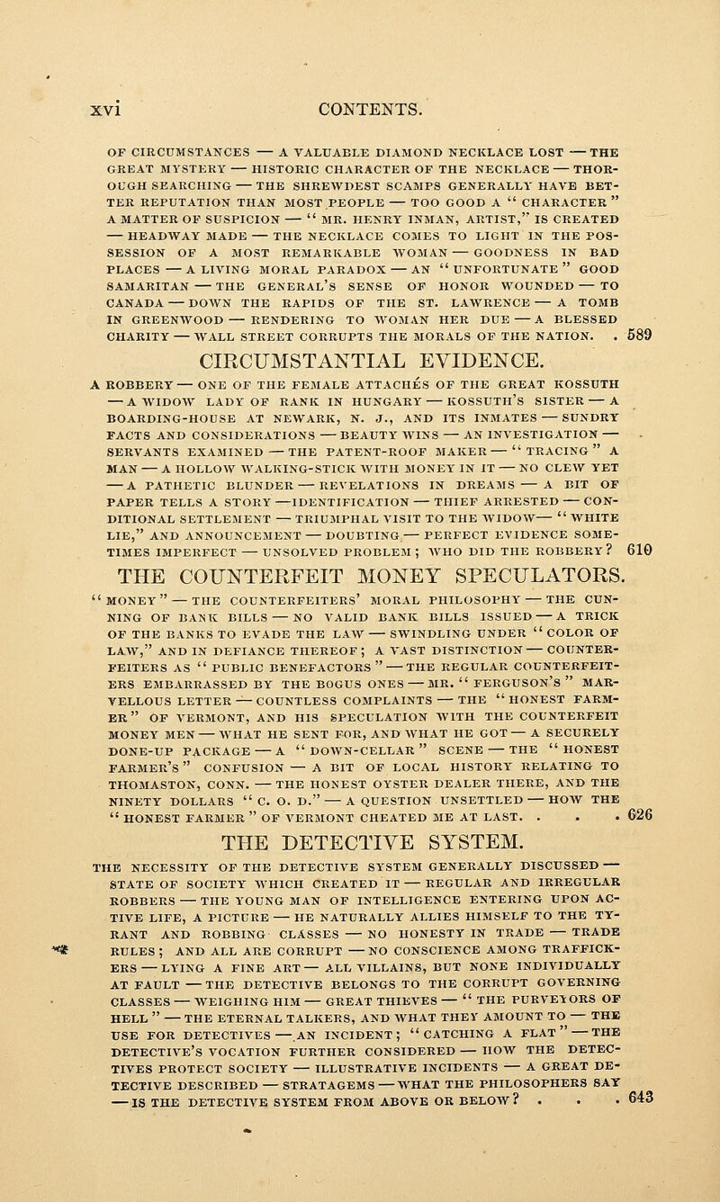 OF CIRCUMSTANCES A VALUABLE DIAMOND NECKLACE LOST THE GREAT MYSTERY — HISTORIC CHARACTER OF THE NECKLACE — THOR- OUGH SEARCHING THE SHREWDEST SCAMPS GENERALLY HAVE BET- TER REPUTATION THAN MOST PEOPLE TOO GOOD A  CHARACTER  A MATTER OF SUSPICION  MR. HENRY INMAN, ARTIST, IS CREATED HEADWAY MADE THE NECKLACE COMES TO LIGHT IN THE POS- SESSION OF A MOST REMARKABLE WOMAN GOODNESS IN BAD PLACES A LIVING MORAL PARADOX — AN UNFORTUNATE GOOD SAMARITAN THE GENERAL's SENSE OF HONOR WOUNDED — TO CANADA — DOWN THE RAPIDS OF THE ST. LAWRENCE A TOMB IN GREENWOOD — RENDERING TO AVOMAN HER DUE A BLESSED CHARITY WALL STREET CORRUPTS THE MORALS OF THE NATION. . 689 CIRCUMSTANTIAL EVIDENCE. A BOBBERY — ONE OF THE FEMALE ATTACHES OF THE GREAT KOSSUTH — A WIDOW LADY OF RANK IN HUNGARY KOSSUTH'S SISTER A BOARDING-HOUSE AT NEWARK, N. J., AND ITS INMATES — SUNDRY FACTS AND CONSIDERATIONS BEAUTY WINS — AN INVESTIGATION SERVANTS EXAMINED —THE PATENT-ROOF MAKER TRACING A MAN A HOLLOW WALKING-STICK WITH MONEY' IN IT NO CLEW YET A PATHETIC BLUNDER REVELATIONS IN DREAMS A BIT OF PAPER TELLS A STORY—IDENTIFICATION — THIEF ARRESTED CON- DITIONAL SETTLEMENT — TRIU3IPHAL VISIT TO THE WIDOW—  WHITE LIE, AND ANNOUNCEMENT — DOUBTING.— PERFECT EVIDENCE SOME- TIMES IMPERFECT — UNSOLVED PROBLEM ; WHO DID THE ROBBERY? 610 THE COUNTERFEIT MONEY SPECULATORS. money — THE COUNTERFEITERS' MORAL PHILOSOPHY THE CUN- NING OP BANK BILLS — NO VALID BANK BILLS ISSUED A TRICK OF THE BANKS TO EVADE THE LAW SWINDLING UNDER  COLOR OF LAW, AND IN DEFIANCE THEREOF ; A VAST DISTINCTION COUNTER- FEITERS AS  PUBLIC BENEFACTORS THE REGULAR COUNTERFEIT- ERS EMBARRASSED BY THE BOGUS ONES MR.  FERGUSON'S  MAR- VELLOUS LETTER — COUNTLESS COMPLAINTS THE honest farm- er OF VERMONT, AND HIS SPECULATION WITH THE COUNTERFEIT MONEY MEN WHAT HE SENT FOR, AND WHAT HE GOT— A SECURELY DONE-UP PACKAGE A  DOWN-CELLAR  SCENE — THE HONEST farmer's  CONFUSION — A BIT OF LOCAL HISTORY' RELATING TO THOMASTON, CONN. THE HONEST OYSTER DEALER THERE, AND THE NINETY DOLLARS  C. O. D. A QUESTION UNSETTLED HOW THE  HONEST FARMER  OF VERMONT CHEATED ME AT LAST. . , . 626 THE DETECTIVE SYSTEM. THE NECESSITY OF THE DETECTIVE SY'STEM GENERALLY DISCUSSED STATE OF SOCIETY WHICH CREATED IT REGULAR AND IRREGULAR ROBBERS — THE Y'OUNG MAN OF INTELLIGENCE ENTERING UPON AC- TIVE LIFE, A PICTURE — HE NATURALLY ALLIES HIMSELF TO THE TY- RANT AND ROBBING CLASSES NO HONESTY IN TRADE TRADE RULES ; AND ALL ARE CORRUPT NO CONSCIENCE AMONG TRAFFICK- ERS LYING A FINE ART— A.LL VILLAINS, BUT NONE INDIVIDUALLY AT FAULT THE DETECTIVE BELONGS TO THE CORRUPT GOVERNING CLASSES — WEIGHING HIM GREAT THIEVES —  THE PURVEYORS OF HELL  THE ETERNAL TALKERS, AND WHAT THEY AMOUNT TO — THE USE FOR DETECTIVES .AN INCIDENT; CATCHING A FLAT  THE detective's vocation further CONSIDERED HOW THE DETEC- TIVES PROTECT SOCIETY ILLUSTRATIVE INCIDENTS A GREAT DE- TECTIVE DESCRIBED — STRATAGEMS WHAT THE PHILOSOPHERS SAY — IS THE DETECTIVE SYSTEM FROM ABOVE OR BELOW ? . . • 643
