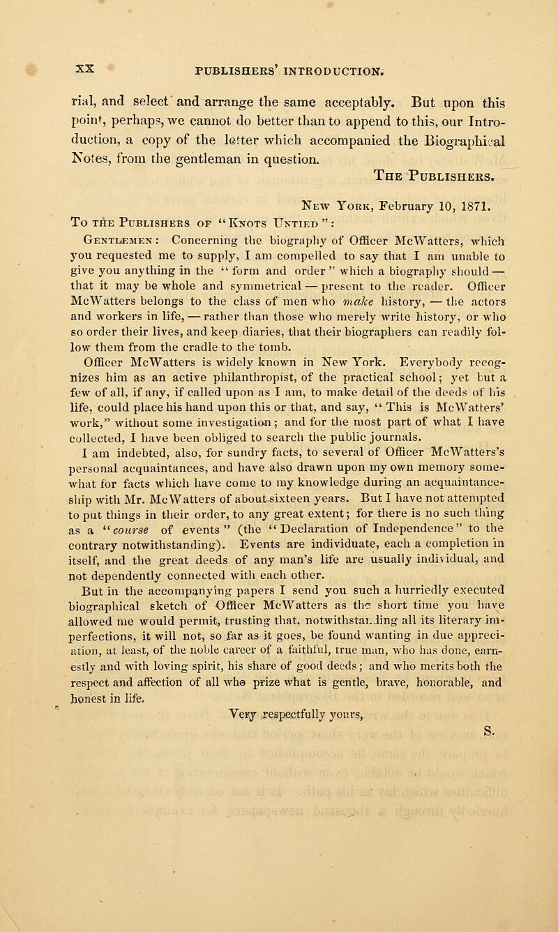 rial, and select'and arrange the same acceptably. But upon this poinf, perhaps, we cannot do better than to append to this, our Intro- duction, a copy of the letter which accompanied the Biographical Notes, from the gentleman in question. The Publishers. New York, February 10, 1871. To THE Publishers of Knots Untied: Gentlemen : Concerning the biography of Officer McWattors, which you requested me to supply, I am compelled to say that I am unable to give you anything in the  form and order which a biography should — that it may be whole and symmetrical — present to the reader. Officer McWatters belongs to the class of men who malce history, — the actors and workers in life, — rather than those who merely write history, or who so order their lives, and keep diaries, that their biographers can readily fol- low them from the cradle to the tomb. Officer McWatters is widely known in New York. Everybody recog- nizes him as an active philanthropist, of the practical school; yet but a few of all, if any, if called upon as I am, to make detail of the deeds of his life, could place his hand upon this or that, and say,  This is McWatters' work, without some investigatiwi; and for the most part of what I have collected, I have been obliged to search the public journals. I am indebted, also, for sundry facts, to several of Officer McWatters's personal acquaintances, and have also drawn upon my own memory some- what for facts which have come to my knowledge during an acquaintance- slup with Mr. McWatters of aboutsixteen years. But I have not attempted to put things in their order, to any great extent; for there is no such thing as a ^'■course of events (the Declaration of Independence to the contrary notwithstanding). Events are individuate, each a completion in itself, and the great deeds of any man's life are usually individual, and not dependently connected with each other. But in the accompanying papers I send you such a hurriedly executed biographical sketch of Officer McWatters as the short time you have allowed me would permit., trusting that, notwithstai. Jing all its literary im- perfections, it will not, soi'ar as it goes, be found wanting in due appreci- ation, at least, of the noble career of a faithful, true man, who has done, earn- estly and with loving spirit, his share of good deeds; and who merits both the respect and affection of all whe prize what is gentle, brave, honorable, and honest in life. Verj respectfully yours, S.