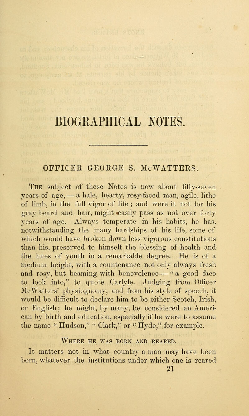 BIOGRAPHICAL NOTES. OFFICER GEORGE S. McWATTERS. The subject of these Notes is now about fifty-seven years of age, — a hale, hearty, rosy-faced man, agile, lithe of limb, in the full vigor of life ; and were it not for his gray beard and hair, might easily pass as not over forty years of age. Always temperate in his habits, he has, notwithstanding the many hardships of his life, some of which would have broken down less vigorous constitutions than his, preserved to himself the blessing of health and the hues of youth in a remarkable degree. He is of a medium height, Avith a countenance not only always fresh and rosy, but beaming with benevolence — a good face to look into, to quote Carlyle. Judging from Officer McWatters' physiognomy, and from his style of speech, it would be difficult to declare him to be either Scotch, Irish, or English; he might, by many, be considered an Ameri- can by birth and education, especially if he were to assume the name  Hudson,  Clark, or Hyde, for example. Where he was born and reared. It matters not in what country a man may have been born, whatever the institutions under which one is reared