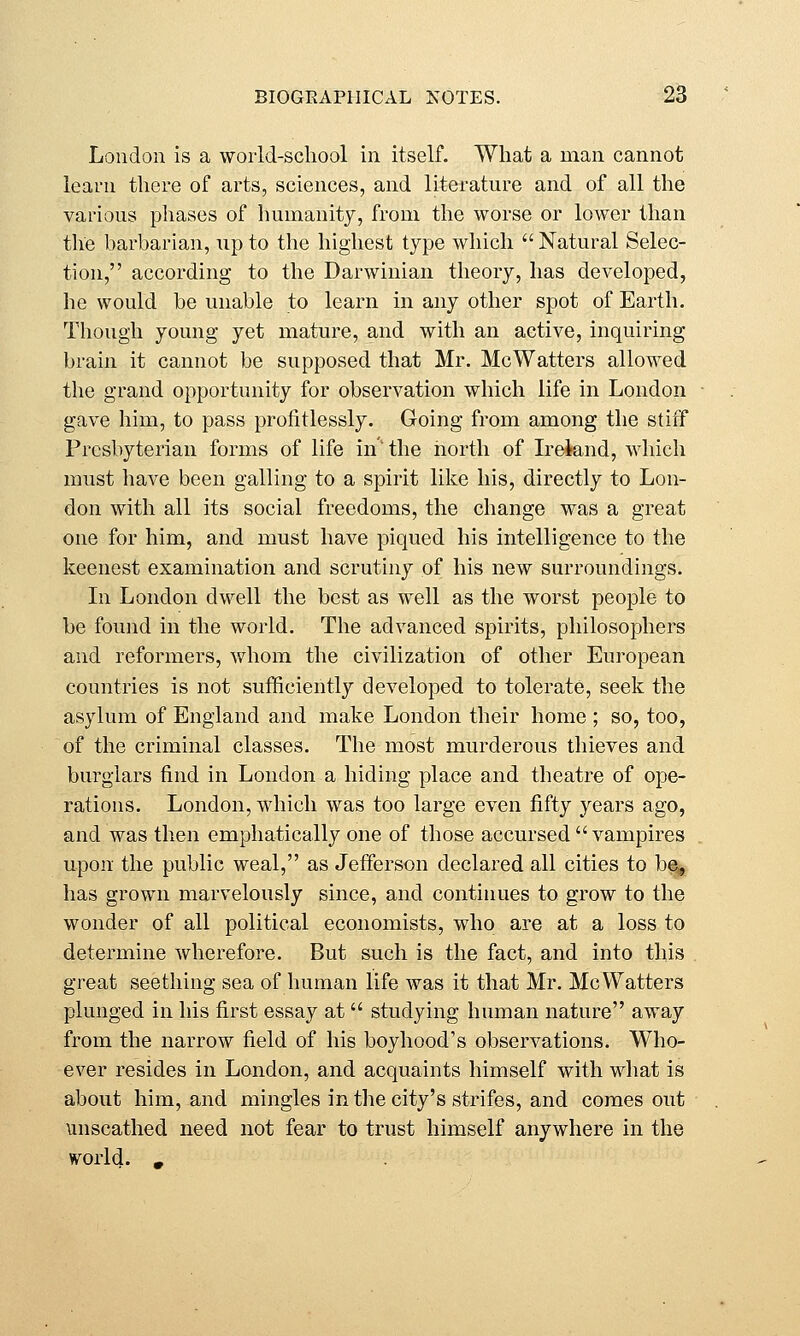 London is a vvoiid-school in itself. What a man cannot learu there of arts, sciences, and literature and of all the various phases of humanity, from the worse or lower than the barbarian, up to the highest type which  Natural Selec- tion, according to the Darwinian theory, has developed, he would be unable to learn in any other spot of Earth. Though young yet mature, and with an active, inquiring brain it cannot be supposed that Mr. McWatters allowed the grand opportunity for observation which life in London gave him, to pass profitlessly. Going from among the stiff Presbyterian forms of life in the north of L-eiand, which must have been galling to a spirit like his, directly to Lon- don with all its social freedoms, the change was a great one for him, and must have piqued his intelligence to the keenest examination and scrutiny of his new surroundings. In London dwell the best as well as the worst people to be found in the world. The advanced spirits, philosophers and reformers, whom the civilization of other European countries is not sufficiently developed to tolerate, seek the asylum of England and make London their home ; so, too, of the criminal classes. The most murderous thieves and burglars find in London a hiding place and theatre of ope- rations. London, which was too large even fifty years ago, and was then emphatically one of those accursed vampires upon the public weal, as Jefferson declared all cities to h% has grown marvelously since, and continues to grow to the wonder of all political economists, who are at a loss to determine wherefore. But such is the fact, and into this great seething sea of human life was it that Mr. McWatters plunged in his first essay at  studying human nature away from the narrow field of his boyhood's observations. Who- ever resides in London, and acquaints himself with what is about him, and mingles in the city's strifes, and comes out unscathed need not fear to trust himself anywhere in the vorld. .
