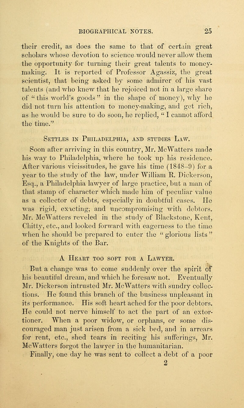 their credit, as does the same to that of certain great scholars whose devotion to science would never allow them the opportimity for turning their great talents to money- making. It is reported of Professor Agassiz, the great scientist, that being asked by some admirer of his vast talents (and who knew that he rejoiced not in a large share of  this world's goods  in the shape of money), why he did not turn his attention to money-making, and get rich, as he would be sure to do soon, he replied,  I cannot afford the time. Settles in Philadelphia, and studies Law. Soon after arriving in this country, Mr. McWatters made his way to Philadelphia, where he took up his residence. After various vicissitudes, he gave his time (1848-9) for a year to the study of the law, under William R. Dickerson, Esq., a Philadelphia lawyer of large practice, but a man of that stamp of character which made him of peculiar value as a collector of debts, especially in doubtful cases. He was rigid, exacting,- and uncompromising with debtors. Mr. McWatters reveled in the study of Blackstone, Kent, Chitty, etc., and looked forward with eagerness to the time when he should be prepared to enter the  glorious lists  of the Knights of the Bar. A Heart too soft for a Lawyer. But a change was to come suddenly over the spirit oi his beautiful dream, and which he foresaw not. Eventually Mr. Dickerson intrusted Mr. McWatters with sundry collec- tions. He found this branch of the business unpleasant in its performance. His soft heart ached for the poor debtors. He could not nerve himself to act the part of an extor- tioner. When a poor widow, or orphans, or some dis- couraged man just arisen from a sick bed, and in arrears for rent, etc., shed tears in reciting his sufferings, Mr. McWatters forgot the lawyer in the humanitarian. Finally, one day he was sent to collect a debt of a poor