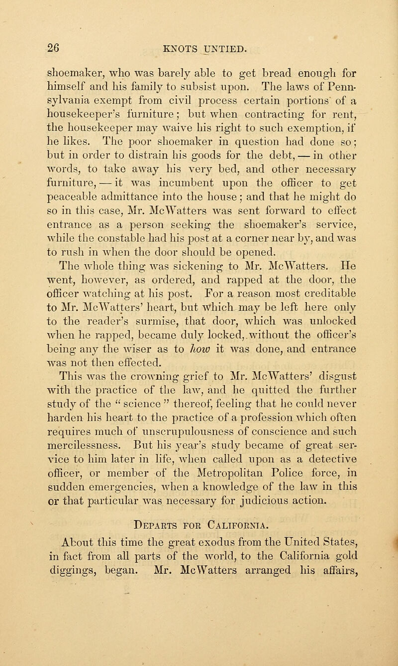 shoemaker, who was barely able to get bread enough for himself and his family to subsist upon. The laws of Penn- sylvania exempt from civil process certain portions' of a housekeeper's furniture; but when contracting for rent, the housekeeper may waive his right to such exemption, if he likes. The poor shoemaker in question had done so; but in order to distrain his goods for the debt, — in other words, to take away his very bed, and other necessary furniture, — it was incumbent upon the officer to get peaceable admittance into the house; and that he might do so in this case, Mr. McWatters Avas sent forward to effect entrance as a person seeking the shoemaker's service, while the constable had his post at a corner near by, and was to rush in when the door should be opened. The Avhole thing was sickening to Mr. McWatters. He went, however, as ordered, and rapped at the door, the officer watching at his post. For a reason most creditable to Mr. McWatters' heart, but which may be left here only to the reader's surmise, that door, which was unlocked when he rapped, became duly locked,.without the officer's being any the wiser as to lioio it was done, and entrance was not then effected. This was the crowning grief to Mr. McWatters' disgust with the practice of the law, and he quitted the further study of the '' science  thereof, feeling that he could never harden his heart to the practice of a profession which often requires much of unscrupulousness of conscience and such mercilessness. But his year's study became of great ser- vice to him later in life, Avlien called upon as a detective officer, or member of the Metropolitan Police force, in sudden emergencies, when a knowledge of the law in this or that particular was necessary for judicious action. Depaets foe Califoenia. About this time the great exodus from the United States, in fact from all parts of the world, to the California gold diggings, began. Mr. McWatters arranged his affairs,