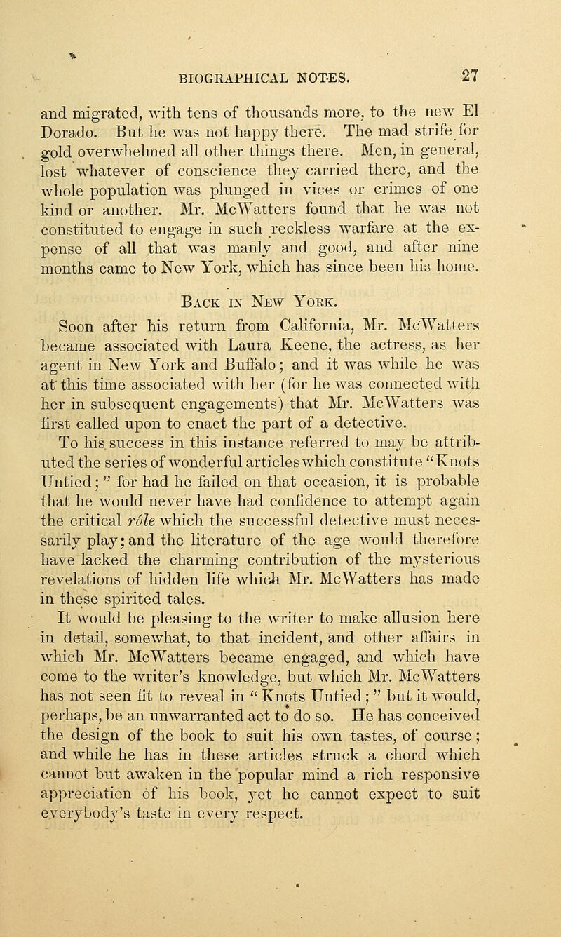 and migrated, with tens of thousands more, to the new El Dorado. But he was not happy there. The mad strife for gold overwhelmed all other things there. Men, in general, lost whatever of conscience they carried there, and the whole population was plunged in vices or crimes of one kind or another. Mr. McWatters found that he was not constituted to engage in such reckless warfare at the ex- pense of all that was manly and good, and after nine months came to New York, which has since been his home. Back in New Yoek. Soon after his return from California, Mr. McWatters became associated with Laura Keene, the actress, as her agent in New York and Buffalo; and it was while he was at this time associated with her (for he was connected with her in subsequent engagements) that Mr. McWatters was first called upon to enact the part of a detective. To his success in this instance referred to may be attrib- uted the series of wonderful articles which constitute Knots Untied;  for had he failed on that occasion, it is probable that he would never have had confidence to attempt again the critical role which the successful detective must neces- sarily play; and the literature of the age would therefore have lacked the charming contribution of the mysterious revelations of hidden life whidi Mr. McWatters has made in these spirited tales. It would be pleasing to the writer to make allusion here in detail, somewhat, to that incident, and other affairs in which Mr. McWatters became engaged, and which have come to the writer's knowledge, but which Mr, McWatters has not seen fit to reveal in  Knots Untied;  but it would, perhaps, be an unwarranted act to do so. He has conceived the design of the book to suit his own tastes, of course; and while he has in these articles struck a chord which caimot but awaken in the popular mind a rich responsive appreciation of his book, yet he cannot expect to suit everybody's taste in every respect.