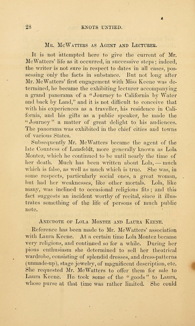 Mr. McWatters as Agent and Lecturer. It is not attempted here to give the current of Mr. McWatters' life as it occurred, in successive steps; indeed, the writer is not sure in respect to dates in all cases, pos- sessing only the facts in substance. But not long after Mr. McWatters' first engagement with Miss Keene was de- termined, he became the exhibiting lecturer accompanying a grand panorama of a  Journey to California by Water and back by Land, and it is not difficult to conceive that with his experiences as a traveller, his residence in Cali- fornia, and his gifts as a public speaker, he made the  Journey a matter of great delight to his audiences. The panorama was exhibited in the chief cities and towns of various States. Subsequently Mr. McWatters became the agent of the late Countess of Lansfeldt, more generally known as Lola Montez, which he continued to be until nearly the time of her death. Much has been written about Lola, — much which is false, as well as much which is true. She was, in some respects, particularly social ones, a great woman, but had her weaknesses, like other mortals. Lola, like many, was inclined to occasional religious fits ; and this fact suggests an incident worthy of recital, since it illus- trates something of the life of persons of much public note. Anecdote of Lola Montez and Laura Keene. Reference has been made to Mr. McWatters' association with Laura Keene. At a certain time Lola Montez became very religious, and continued so for a while. During her pious enthusiasm she determined to sell her theatrical wardrobe, consisting of splendid dresses, and dress-patterns (unmade-up), stage jewelry, of mp,gnificent description, etc. She requested Mr. McWatters to offer them for sale to Laura Keene. He. took some of the  goods  to Laura, whose purse at that time was rather limited. She could