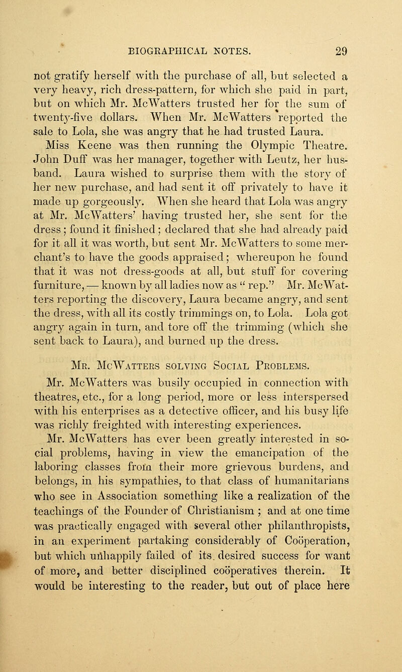 not gratify herself with the purchase of all, but selected a very heavy, rich dress-pattern, for which she paid in part, but on which Mr. McWatters trusted her for the sum of twentj^-five dollars. When Mr. McWatters reported the sale to Lola, she was angry that he had trusted Laura. Miss Keene was then running the Olympic Theatre. John Duff was her manager, together with Leutz, her hus- band. Laura wished to surprise them with the story of her new purchase, and had sent it off privately to have it made up gorgeously. When she heard that Lola was angry at Mr. McWatters' having trusted her, she sent for the dress ; found it finished ; declared that she had already paid for it all it was worth, but sent Mr. McWatters to some mer- chant's to have the goods appraised; whereupon he found that it was not dress-goods at all, but stuff for covering furniture, — known by all ladies now as '^ rep. Mr. McWat- ters reporting the discovery, Laura became angry, and sent the dress, with all its costly trimmings on, to Lola. Lola got angry again in turn, and tore off the trimming (which she sent back to Laura), and burned up the dress. Me. McWattees solving Social Peoblems. Mr. McWatters was busily occupied in connection with theatres, etc., for a long period, more or less interspersed with his enterprises as a detective oflScer, and his busy life was richly freighted with interesting experiences. Mr. McWatters has ever been greatly interested in so- cial problems, having in view the emancipation of the laboring classes from their more grievous burdens, and belongs, in his sympathies, to that class of humanitarians who see in Association something like a realization of the teachings of the Founder of Christianism ; and at one time was practically engaged with several other philanthropists, in an experiment partaking considerably of Cooperation, but which uAhappily failed of its. desired success for want of more, and better disciplined cooperatives therein. It would be interesting to the reader, but out of place here