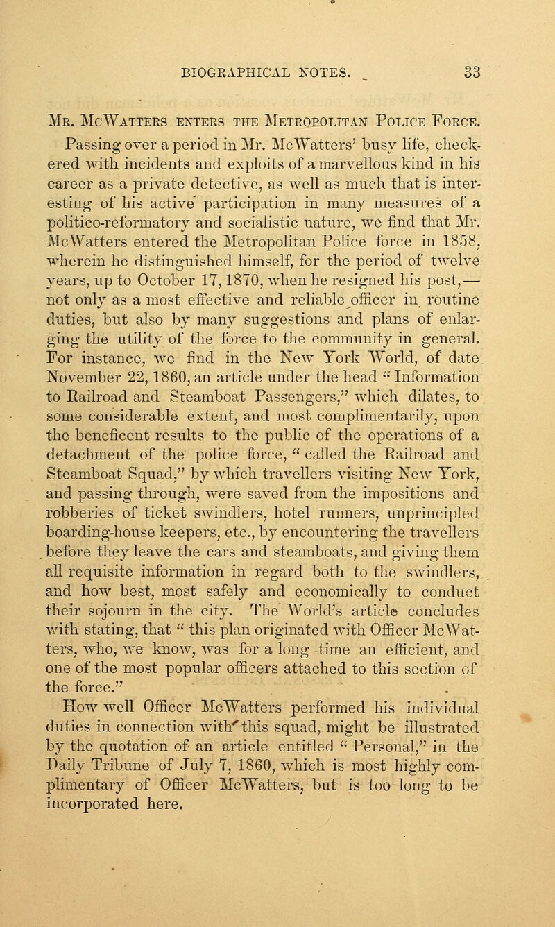 Me. McWatters enters the Metropolitan Police Force. Passing over a period in Mr. McWatters' busy life, check- ered with incidents and exploits of a marvellous kind in his career as a private detective, as well as much that is inter- esting of his active' participation in many measures of a politico-reformatory and socialistic nature, we find that Mr. McWatters entered the Metropolitan Police force in 1858, wherein he distinguished himself, for the period of twelve years, up to October 17,1870, when he resigned his post,— not only as a most effective and reliable officer in routine duties, but also by many suggestions and plans of enlar- ging the utility of the force to the community in general. For instance, we find in the New York World, of date November 22,1860, an article under the head ^' Information to Railroad and Steamboat Passengers, which dilates, to some considerable extent, and most complimentarily, upon the beneficent results to the public of the operations of a detachment of the police force,  called the Railroad and Steamboat Squad, by which travellers visiting New York, and passing through, were saved from the impositions and robberies of ticket swindlers, hotel runners, unprincipled boarding-house keepers, etc., by encountering the travellers before they leave the cars and steamboats, and giving them all requisite information in regard both to the swindlers, and how best, most safely and economically to conduct their sojourn in the city. The World's article concludes with stating, that  this plan originated with Officer McWat- ters, who, w^ know, was for a long time an efficient, and one of the most popular officers attached to this section of the force. How well Officer McWatters performed his individual duties in connection with'^this squad, might be illustrated by the quotation of an article entitled  Personal, in the Daily Tribune of July 7, 1860, which is most highly com- plimentary of Officer McWatters, but is too long to be incorporated here.