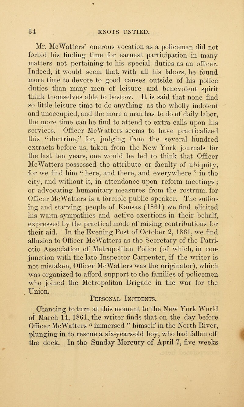 Mr. McWaiters' onerous vocation as a policeman did not forbid his finding time for earnest participation in many- matters not pertaining to his special duties as an officer. Indeed, it would seem that, with all his labors, he found more time to devote to good causes outside of his police duties than many men of leisure and benevolent spirit think themselves able to bestow. It is said that none find so little leisure time to do anything as the wholly indolent and unoccupied, and the more a man has to do of daily labor, the more time can he find to attend to extra calls upon his services. Officer McWatters seems to have practicalized this  doctrine, for, judging from the several hundred extracts before us, taken from the New York journals for the last ten years, one would be led to think that Officer McWatters possessed the attribute or faculty of ubiquity, for we find him  here, and there, and everywhere  in the city, and without it, in attendance upon reform meetings ; or advocating humanitary measures from the rostrum, for Officer McWatters is a forcible public speaker. The suffer- ing and starving people of Kansas (1861) we find elicited his warm sympathies and active exertions in their behalf, expressed by the practical mode of raising contributions for their aid. In the Evening Post of October 2, 1861, we find allusion to Officer McWatters as the Secretary of the Patri- otic Association of Metropolitan Police (of which, in con- junction with the late Inspector Carpenter, if the writer is not mistaken, Officer McWatters was the originator), which was organized to afford support to the families of policemen who joined the Metropolitan Brigade in the war for the Union. Personal Incidents. Chancing to turn at this moment to the New York World of March 14, 1861, the writer finds that on the day before Officer McWatters  immersed  himself in the North River, plunging in to rescue a six-years-old boy, who had fallen off the dock. In the Sunday Mercury of April 7, five weeks