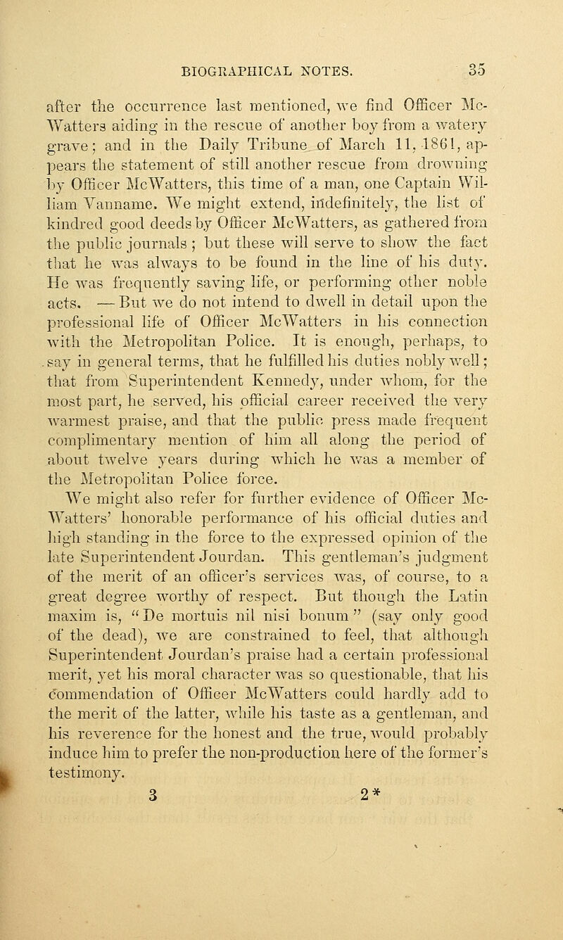 after the occurrence last raentioned, we find Officer Mc- Watters aiding in the rescue of another boy from a watery grave; and in the Daily Tribune of March 11, 1861, ap- pears the statement of still another rescue from drowning 1)y Officer McWatters, this time of a man, one Captain Wil- liam Vanname. We might extend, iildeflnitely, the list of kindred good deeds by Officer McWatters, as gathered from the public journals ; but these will serve to show the fact that he was always to be found in the line of his duty. He was frequently saving life, or performing other noble acts. — But we do not intend to dwell in detail upon the professional life of Officer McWatters in his connection with the Metropolitan Police. It is enough, perhaps, to .say in general terms, that he fulfilled his duties nobly well; that from Superintendent Kennedy, under whom, for the most part, he served, his official career received the very warmest praise, and that the public press made frequent complimentary mention of him all along the period of about twelve years during which he v/as a member of the Metropolitan Police force. We might also refer for further evidence of Officer Mc- W^atters' honorable performance of his official duties and high standing in the force to the expressed opinion of the late Superintendent Jourdan. This gentleman's judgment of the merit of an officer's services was, of course, to a great degree worthy of respect. But though the Latin maxim is,  De mortuis nil nisi bonum  (say only good of the dead), we are constrained to feel, that although Superintendent Jourdan's praise had a certain professional merit, yet his moral character was so questionable, that his commendation of Officer McWatters could hardly add to the merit of the latter, while his taste as a gentleman, and his reverence for the honest and the true, would probably induce him to prefer the non-production here of the former's testimony. 3 2*