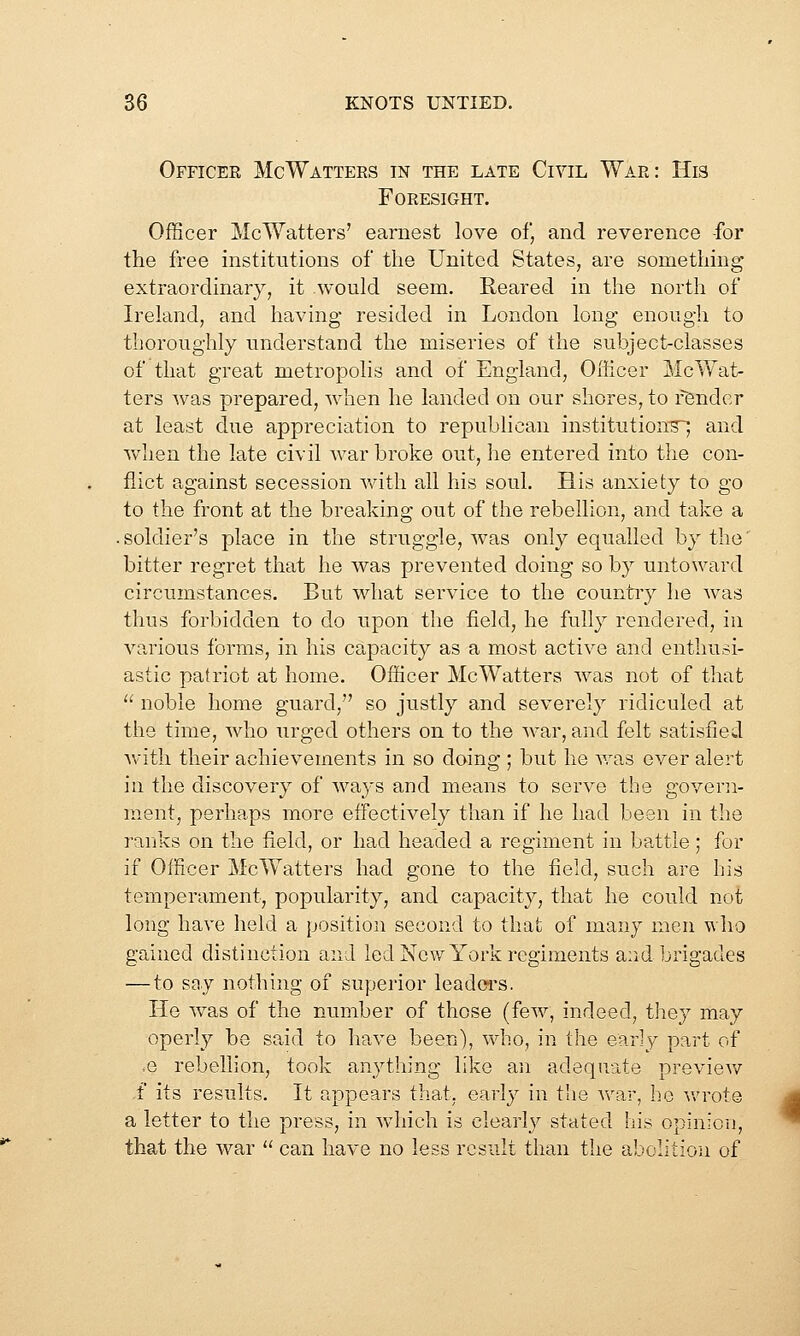 Officer McWatters in the late Civil War: His Foresight. Officer McWatters' earnest love of, and reverence -for the free institutions of the United States, are something extraordinary, it would seem. Reared in the north of Ireland, and having resided in London long enough to thoroughly understand the miseries of the subject-classes of that great metropolis and of England, Oiiicer McWat- ters was prepared, when he landed on our shores, to render at least due appreciation to republican institution^ and when the late civil war broke out, he entered into the con- flict against secession with all his soul. His anxiety to go to the front at the breaking out of the rebellion, and take a .soldier's place in the struggle, was only equalled by the' bitter regret that he was prevented doing so by untoward circumstances. But what service to the countiy he was thus forbidden to do upon the field, he fully rendered, in various forms, in his capacity as a most active and enthusi- astic patriot at home. Officer McWatters was not of that  noble home guard, so justly and severely ridiculed at the time, who urged others on to the war, and felt satisfied Avitli their achievements in so doing ; but he was ever alert in the discovery of ways and means to serve the govern- ment, perhaps more effectively than if he had been in the ranks on the field, or had headed a regiment in battle; for if Officer McWatters had gone to the field, such are his temperament, popularity, and capacity, that he could not long have held a position second to that of many men who gained distinction and led New York regiments and brigades —to say nothing of superior leadoi'S. He was of the number of those (few, indeed, they may operly be said to have been), who, in the early part of ,e rebellion, took anything like an adequate preview i' its results. It appears that, early in the war, he v/rot© a letter to the press, in which is clearly stated his opiniou, that the war  can have no less result than the abolition of