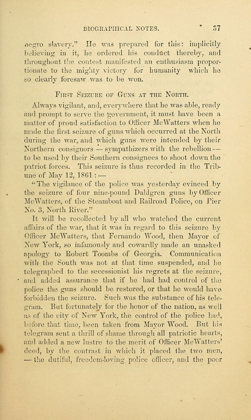 rtegro slavery. He was prepared lor this: implicitly believing in it, he ordered his coudilct thereby, and throughout tlie contest manifested an enthusiasm propor- tionate to the mighty victory for humanity which he so clearly foresaw was to be won. First Seizure of Guns at the North. Always vigilant, and, everywhere that he was able, ready and prompt to serve the 'government, it must have been a matter of proud satisfaction to Officer McWatters when he made the first seizure of guns which occurred at the North during the war, and which guns were intended by their Northern consignors — sympathizers with the rebellion — to be used by their Southern consignees to shoot down the patriot forces. This seizure is thus recorded in the Trib- une of May 12, 1861 :—  The vigilance of the police was yesterday evinced by the seizure of four nine-pound Dalilgren guns by Officer McWatters, of the Steamboat and Railroad Police, on Pier No. 3, North Eiver. It will be recollected by all who watched the current affairs of the war, that it was in regard to this seizure by Officer McWatters, that Fernando Wood, then Mayor of New York, so infamously and cov/ardly made an unasked apology to Robert Toombs of Georgia. Communication with the South was not a,t that time suspended, and he telegraphed to the secessionist his regrets at the seizure, and added assurance that if he had had control of tlio police the guns should be restored, or that he would have forbidden the seizure. Such was the substance of his tele- gram. But fortunately for the honor of the nation, as well {is of the city of New York, the control of the police had, before that time, been taken from Mayor Wood. But his telegram sent a thrill of shame through all patriotic hearts, and added a new lustre to the merit of Officer McWatters' deed, by the contrast in which it placed the two men, — the dutiful, freedom-loving police officer, and the poor