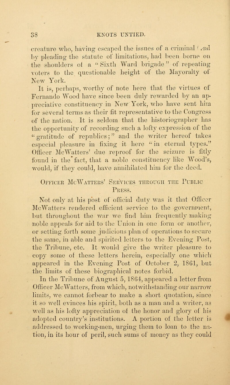 creature who, having escaped the issues of a criminal ' .-lal by pleading the statute of limitations, had been borne on the shoulders of a  Sixth Ward brigade of repeating voters to the questionable height of the Mayoralty of New York. It is, perhaps, worthy of note here that the virtues of Fernando Wood have since been duly rewarded by an ap- preciative constituency in New York, who have sent him for several terms as their fit representative to the Congress of the nation. It is seldom that the historiographer has the opportunity of recording such a lofty expression of the  gratitude of republics; and the writer hereof takes especial pleasure in fixing it here ^^ in eternal types. Ollicer McWatters' due reproof for the seizure is fitly found in the'fact, that a noble constituency like Wood's, would, if they could, have annihilated him for the deed. Officer McWatters' SerVices through the Public Press. Not only at his post of official duty was it that Officer McWatters rendered efficient service to the government, but throughout tlie war we find him frequently making noble appeals for aid to the Union in one Ibrm or anothei, or setting forth some judicious plan of operations to secure the same, in able and spirited letters to the Evening Post, the Tribune, etc. It would give the writer pleasure to copy some of these letters herein, especially one which appeared in the Evening Post of October 2, 1861, but the limits of these biographical notes forbid. In the Tribune of August 5,1864, appeared a letter from Officer McWatters, from which, notwithstanding our narrow limits, we cannot forbear to make a short quotation, since it so well evinces his spirit, both as a man and a writer, as well as his lofty appreciation of the honor and glory of his adopted country's institutions. A portion of the letter is addressed to working-men, urging them to loan to the na- tion, in its hour of peril, such sums of money as they could