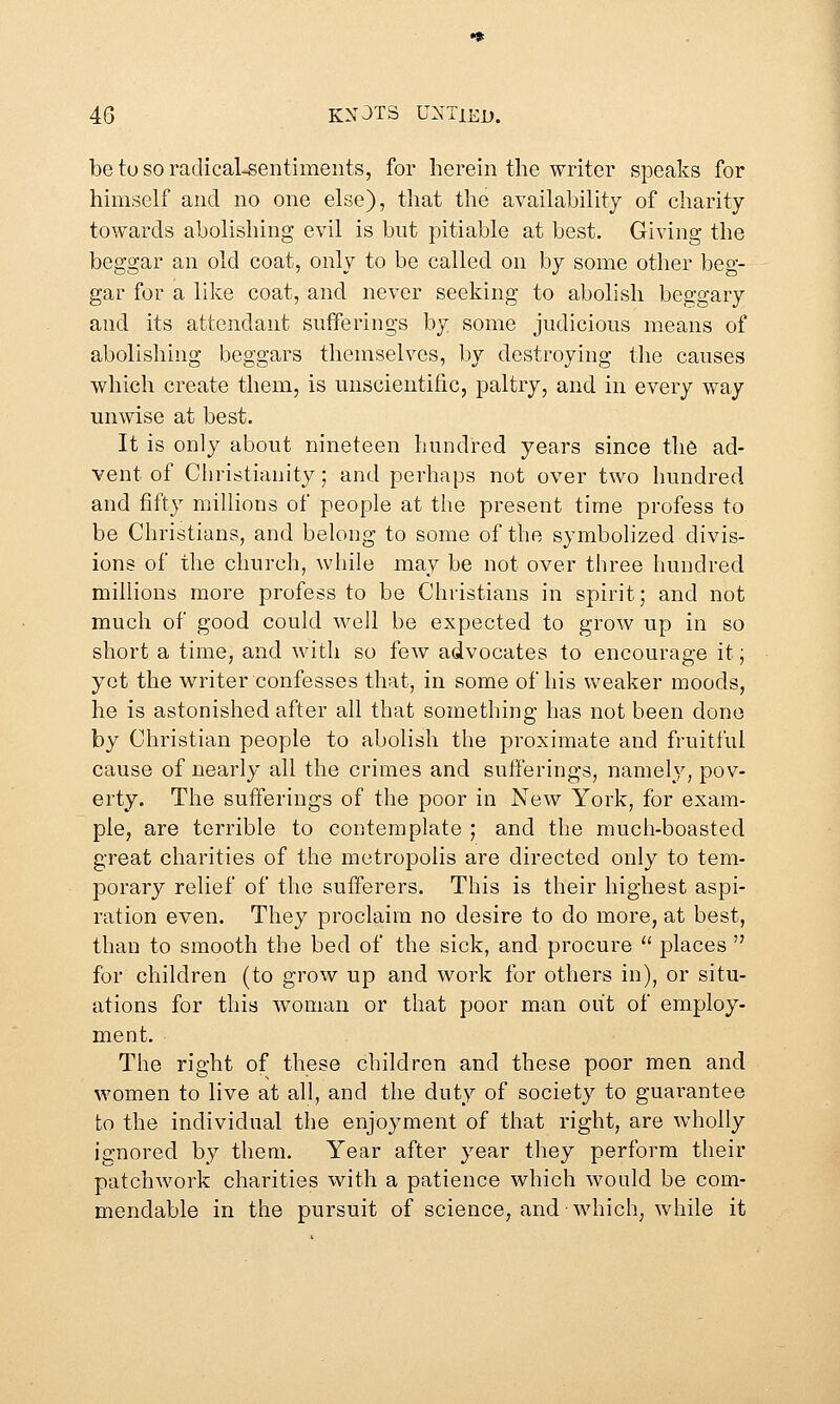 be tu so radical-sentiments, for herein the writer speaks for himself and no one else), that the availability of charity towards abolishing evil is but pitiable at best. Giving the beggar an old coat, only to be called on by some other beg- gar for a like coat, and never seeking to abolish beggary and its attendant sufferings by some judicious means of abolishing beggars themselves, by destroying the causes which create them, is unscientific, paltry, and in every way unwise at best. It is only about nineteen hundred years since the ad- vent of Christianity; and perhaps not over two hundred and fifty millions of people at the present time profess to be Christians, and belong to some of the symbolized divis- ions of the church, while may be not over three hundred millions more profess to be Christians in spirit; and not much of good could well be expected to grow up in so short a time, and with so few advocates to encourage it; yet the writer confesses that, in some of his weaker moods, he is astonished after all that something has not been done by Christian people to abolish the proximate and fruitful cause of nearly all the crimes and sufferings, namely, pov- erty. The sufferings of the poor in New York, for exam- ple, are terrible to contemplate ; and the much-boasted great charities of the metropolis are directed only to tem- porary relief of the sufferers. This is their highest aspi- ration even. They proclaim no desire to do more, at best, than to smooth the bed of the sick, and procure  places  for children (to grow up and work for others in), or situ- ations for this woman or that poor man out of employ- ment. The right of these children and these poor men and women to live at all, and the duty of society to guarantee to the individual the enjoyment of that right, are wholly ignored by them. Year after year they perform their patchwork charities with a patience which would be com- mendable in the pursuit of science, and-which, while it