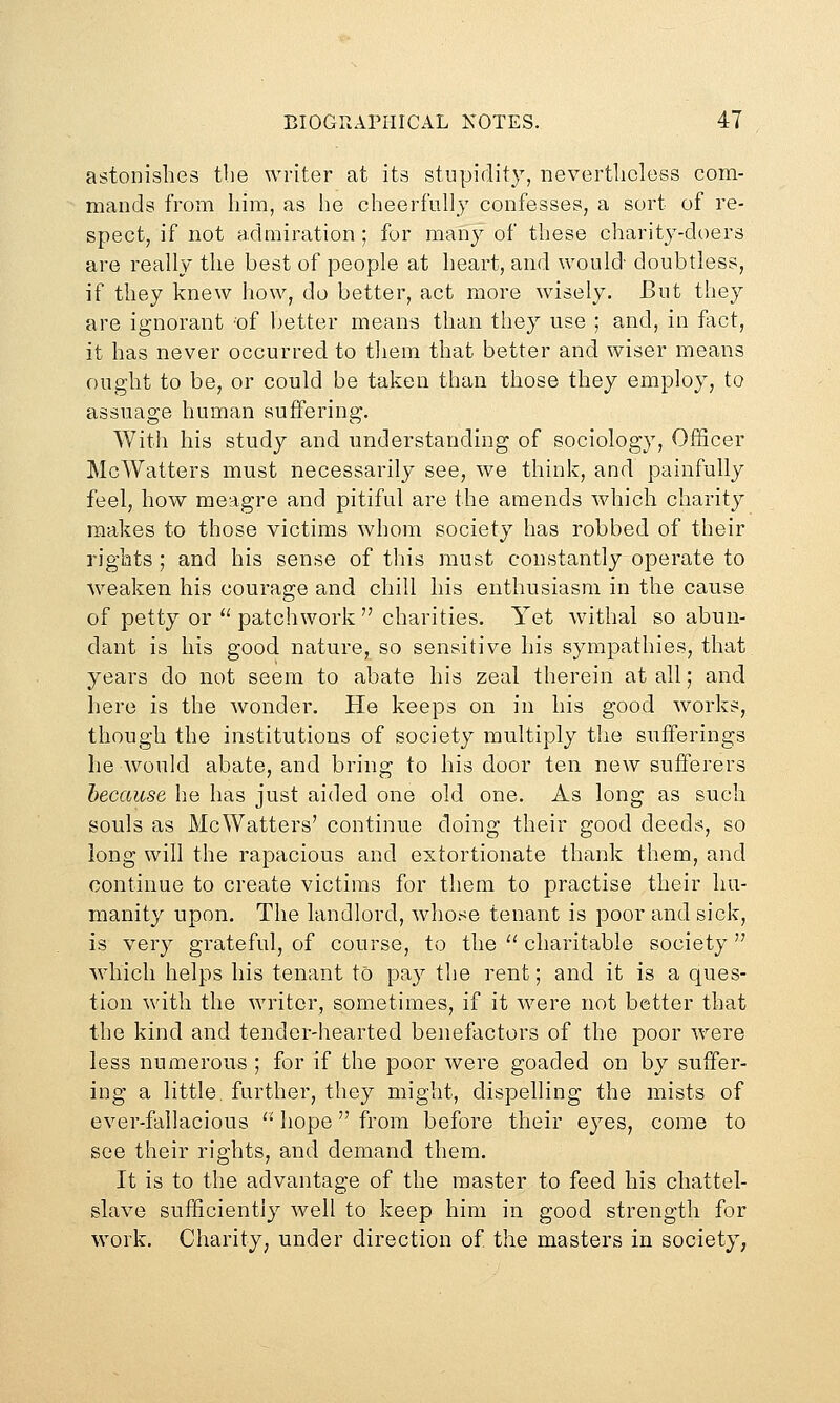 astonishes tbe writer at its stupidity, iievertlicless com- mands from him, as he cheerfully confesses, a sort of re- spect, if not admiration ; for many of these charity-doers are really the best of people at heart, and would doubtless, if they knew how, do better, act more wisely. But they are ignorant of better means than they use ; and, in fact, it has never occurred to them that better and wiser means ought to be, or could be taken than those they employ, to assuage human suffering. With his study and understanding of sociology, Officer McWatters must necessarily see, we think, and painfully feel, how meagre and pitiful are the amends which charity makes to those victims whom society has robbed of their rights ; and his sense of tliis must constantly operate to weaken his courage and chill his enthusiasm in the cause of petty or '' patchwork  charities. Yet withal so abun- dant is his good nature, so sensitive his sympathies, that years do not seem to abate his zeal therein at all; and here is the wonder. He keeps on in his good works, though the institutions of society multiply the sufferings he would abate, and bring to his door ten new sufferers because he has just aided one old one. As long as such souls as McWatters' continue doing their good deeds, so long will the rapacious and extortionate thank them, and continue to create victims for them to practise their hu- manity upon. The landlord, whose tenant is poor and sick, is very grateful, of course, to the '' charitable society'' Avhicli helps his tenant to pay the rent; and it is a ques- tion with the writer, sometimes, if it were not better that the kind and tender-hearted benefactors of the poor were less numerous ; for if the poor were goaded on by suffer- ing a little, further, they might, clispehing the mists of ever-fallacious  hope from before their eyes, come to see their rights, and demand them. It is to the advantage of the master to feed his chattel- slave sufficiently well to keep him in good strength for work. Charity; under direction of the masters in society,